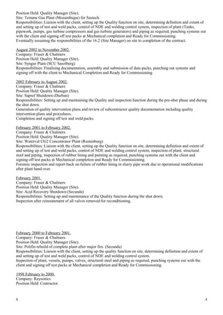Position Held: Quality Manager (Site).
Site: Temane Gas Plant (Mozambique) for Sastech.
Responsibilities: Liaison with the client, setting up the Quality function on site, determining definition and extent of
and setting up of test and weld packs, control of NDE and welding control system, inspection of plant (Tanks,
pipework, pumps, gas turbine compressors and gas turbine generators) and piping as required, punching systems out
with the client and signing off test packs at Mechanical completion and Ready for Commissioning.
Eventually assuming the responsibilities of the 16.2 (Site Manager) on site to completion of the contract.
August 2002 to November 2002.
Company: Fraser & Chalmers
Position Held: Quality Manager (Site).
Site: Syngas Plant (SCU Sasolburg)
Responsibilities: Finalising documentation, assembly and submission of data packs, punching out systems and
signing off with the client to Mechanical Completion and Ready for Commissioning
2002 February to August 2002.
Company: Fraser & Chalmers
Position Held: Quality Manager (Site).
Site: Sapref Shutdown (Durban)
Responsibilities: Setting up and maintaining the Quality and inspection function during the pre-shut phase and during
the shut down.
Generation of quality intervention plans and review of subcontractor quality documentation including quality
intervention plans and procedures.
Completion and signing off test and weld packs.
February 2001 to February 2002.
Company: Fraser & Chalmers
Position Held: Quality Manager (Site).
Site: Waterval UG2 Concentrator Plant (Rustenburg)
Responsibilities: Liaison with the client, setting up the Quality function on site, determining definition and extent of
and setting up of test and weld packs, control of NDE and welding control system, inspection of plant, structural
steel and piping, inspection of rubber lining and painting as required, punching systems out with the client and
signing off test packs at Mechanical completion and Ready for Commissioning.
Forensic inspection and report back on failure of rubber lining in slurry pipe work due to operational modifications
after plant hand over.
February 2001.
Company: Fraser & Chalmers
Position Held: Quality Manager (Site).
Site: Acid Recovery Shutdown (Secunda)
Responsibilities: Setting up and maintenance of the Quality function during the shut down.
Inspection after reinstatement of all valves removed for reconditioning.
February 2000 to February 2001.
Company: Fraser & Chalmers
Position Held: Quality Manager (Site).
Site: Polifin rebuild of complete plant after major fire. (Secunda)
Responsibilities: Liaison with the client, setting up the quality function on site, determining definition and extent of
and setting up of test and weld packs, control of NDE and welding control system.
Inspection of plant, vessels, pumps, valves, structural steel and piping as required, punching systems out with the
client and signing off test packs at Mechanical completion and Ready for Commissioning.
1998 February to 2000.
Company: Raysonics
Position Held: Contractor.
8 4
 