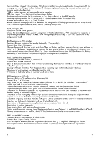Responsibilities: Charged with setting up a Metallography and an Inspection department in-house, responsible for
setting up and controlling the budget, liasing with clients, arranging and supervising contracts and personnel and
assuring quality of end product.
NDT on various contracts when workload required including:
M.P.I. on various Power Stations on various sections of plant.
Radiographic interpretation for Steinmuller on the SAS Reactor Project at Sasol III Secunda.
Radiographic Interpretation for ISS on the Sasol II De-bottlenecking outage September 1998.
Various Wall thickness surveys on Power Stations.
Senior Technician managing work to be performed and interpretation of radiographs and review and acceptance of
NDE reports during shutdowns on power stations either day or night shift.
1998 January to 2000
In addition to work with Raysonics.
During this period I generated a Quality Management System based on the ISO 9000 series and was successful in
implementing the system for two S.M.M.E.s with subsequent positive audits by ESKOM and Steinmuller on the
companies involved.
1997 September to 1997 October
Company: Baron’s Inspection Services for Steinmuller. (Contracted in).
Position Held: Site QC Inspector.
Mossgas Turnaround. Removal of old waste heat (Make gas) boilers and Super heaters and replacement with new on
trains 1 & 3. (Night shift). Responsible for ensuring that work was carried out in accordance with client and code
requirements. Liasing with night shift Third Party Inspector and co-ordinating night shift Non Destructive Testing.
Monitoring of heat treatment carried out during night shift on pipe work and vessels.
1997 August to 1997 September
Company: Fraser and Chalmers. (Contracted in)
Position Held: Site QC Inspector.
Sasol III Turnaround on Synfuel Plant responsible for ensuring that work was carried out in accordance with client
and code requirements.
Liaising with night shift Third Party Inspector and co-ordinating night shift Non Destructive Testing.
Monitoring of heat treatment carried out during night shift.
Witnessing of Hydraulic testing of pressure vessels and systems.
1996 September to 1997 July
Company: Babcock Africa Contracting. (Contracted in)
Position Held: Q. C. Engineer.
Head Office and Site based at Arnot Power Station during the A.C.P. Project for Units 4 & 5 rehabilitation of
turbine pipe work for return to service after mothballing.
Control of relining of valves with Corrocoat lining to fill corroded areas and reduce further erosion.
Inspection of all pipe work, valves, plant, structural steel and vessels covered under the contract.
Generation and presentation of reports and recommendations for remedial work to be carried out to ensure reliable
and safe running of the units for 6 years.
Generation of work package by contract scope section to enable site supervision to manage the scope of work as
required and to ensure that all inspection requirements were adhered to.
Generation of Quality Inspection Plans for all Major or Critical components and the control of their implementation.
Drawings and sketches of site run pipework and structural steelwork.
Compilation of data packages for completed contract scope sections. Unit 4 (36 off)
Compilation of Method statements.
Ensuring compliance with contractual requirements.
Setting up and running a computer based Quality control system under Windows 95 and MS Office (Excel & Word).
Liaising with sub contractors and the client (ESCOM) to ensure that Quality requirements were met.
1996 June to 1996 September
Company: Babcock Africa Energy. (Contracted in)
Position Held: Project Quality Engineer.
Head office based. Control of several Projects on various sites with Q. C. Engineers and inspectors on site.
Ensuring that contract documentation was maintained in accordance with company and client requirements.
1996 June
8 5
 