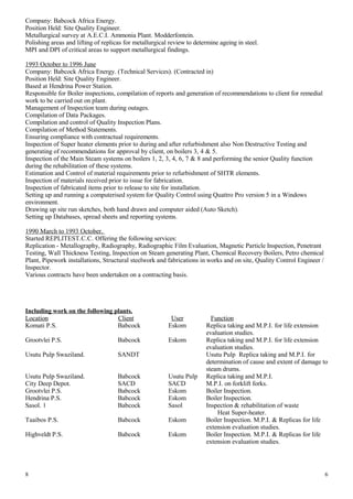 Company: Babcock Africa Energy.
Position Held: Site Quality Engineer.
Metallurgical survey at A.E.C.I. Ammonia Plant. Modderfontein.
Polishing areas and lifting of replicas for metallurgical review to determine ageing in steel.
MPI and DPI of critical areas to support metallurgical findings.
1993 October to 1996 June
Company: Babcock Africa Energy. (Technical Services). (Contracted in)
Position Held: Site Quality Engineer.
Based at Hendrina Power Station.
Responsible for Boiler inspections, compilation of reports and generation of recommendations to client for remedial
work to be carried out on plant.
Management of Inspection team during outages.
Compilation of Data Packages.
Compilation and control of Quality Inspection Plans.
Compilation of Method Statements.
Ensuring compliance with contractual requirements.
Inspection of Super heater elements prior to during and after refurbishment also Non Destructive Testing and
generating of recommendations for approval by client, on boilers 3, 4 & 5.
Inspection of the Main Steam systems on boilers 1, 2, 3, 4, 6, 7 & 8 and performing the senior Quality function
during the rehabilitation of these systems.
Estimation and Control of material requirements prior to refurbishment of SHTR elements.
Inspection of materials received prior to issue for fabrication.
Inspection of fabricated items prior to release to site for installation.
Setting up and running a computerised system for Quality Control using Quattro Pro version 5 in a Windows
environment.
Drawing up site run sketches, both hand drawn and computer aided (Auto Sketch).
Setting up Databases, spread sheets and reporting systems.
1990 March to 1993 October.
Started REPLITEST.C.C. Offering the following services:
Replication - Metallography, Radiography, Radiographic Film Evaluation, Magnetic Particle Inspection, Penetrant
Testing, Wall Thickness Testing, Inspection on Steam generating Plant, Chemical Recovery Boilers, Petro chemical
Plant, Pipework installations, Structural steelwork and fabrications in works and on site, Quality Control Engineer /
Inspector.
Various contracts have been undertaken on a contracting basis.
Including work on the following plants.
Location Client User Function
Komati P.S. Babcock Eskom Replica taking and M.P.I. for life extension
evaluation studies.
Grootvlei P.S. Babcock Eskom Replica taking and M.P.I. for life extension
evaluation studies.
Usutu Pulp Swaziland. SANDT Usutu Pulp Replica taking and M.P.I. for
determination of cause and extent of damage to
steam drums.
Usutu Pulp Swaziland. Babcock Usutu Pulp Replica taking and M.P.I.
City Deep Depot. SACD SACD M.P.I. on forklift forks.
Grootvlei P.S. Babcock Eskom Boiler Inspection.
Hendrina P.S. Babcock Eskom Boiler Inspection.
Sasol. 1 Babcock Sasol Inspection & rehabilitation of waste
Heat Super-heater.
Taaibos P.S. Babcock Eskom Boiler Inspection. M.P.I. & Replicas for life
extension evaluation studies.
Highveldt P.S. Babcock Eskom Boiler Inspection. M.P.I. & Replicas for life
extension evaluation studies.
8 6
 