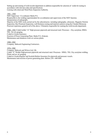 Setting up and running of weld records department in addition responsible for selection of welds for testing in
accordance with relevant codes and specifications.
Liaising with client and Third Party Inspection Authority.
1981 - 1983
NDT Supervisor / Co-ordinator Matla P.S.
Responsible to the welding superintendent for co-ordination and supervision of the NDT function.
Interpretation of radiographs.
Majority of the NDE work carried out by the subcontractor, including radiography, ultrasonic, Magnetic Particle
Inspection, Dye Penetrant Inspection, wall thickness testing and material analysis using the Clandon Metascop.
Practical experience gained in all of the above. Ultimately responsible for running the weld records department.
1980 - 1981 Coded welder “A” High pressure pipework and structural steel. Processes – Oxy acetylene, MMA.
TIG. Arc air gouging.
Coded to Lloyds Insurance.
Erection of Power Generating Plant, Matla P.S. (Eskom).
Maintenance and shutdown work on various plants.
1980- 1984
Company: Babcock Engineering Contractors.
1976- 1980
Company: Babcock and Wilcox Ltd. UK.
Coded “A” Welder High-pressure pipework and structural steel. Processes - MMA. TIG. Oxy acetylene welding,
Flame and arc air gouging.
Coded to Lloyds Register and Scottish Boilers Insurance for pipework and pressure vessels.
Maintenance and erection of power generating plant. Boilers 250 - 600 MW.
8 8
 