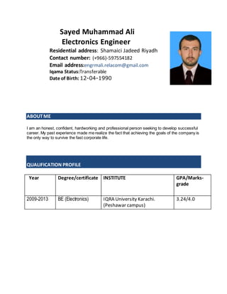 Sayed Muhammad Ali
Electronics Engineer
Residential address: Shamaici Jadeed Riyadh
Contact number: (+966)-597554182
Email address:engrmali.relacom@gmail.com
Iqama Status:Transferable
Date of Birth: 12-04-1990
ABOUTME
I am an honest, confident, hardworking and professional person seeking to develop successful
career. My past experience made me realize the fact that achieving the goals of the company is
the only way to survive the fast corporate life.
QUALIFICATION PROFILE
Year Degree/certificate INSTITUTE GPA/Marks-
grade
2009-2013 BE (Electronics) IQRA University Karachi.
(Peshawar campus)
3.24/4.0
 