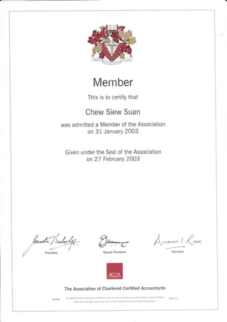 Member
This is to certifY that
Chew Siew Suan
was admitted a Member of the Association
on 31 Jan uarY 2003
Given under the Seal of the Association
on 27 Februarv 2003
l2
A',^r*-.. t /l:n
Secretary
The Association of Chartered Certified Accountants
Thls certificate remains the property of AccA and mlst not in any c rcumstances be copled, altered or othetu se defaced
ACCA [etains the r ght to demand the return of this certlflcate at any t me and wlthout 8iv ng reason'
 