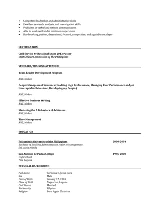 • Competent leadership and administrative skills
• Excellent research, analysis, and investigation skills
• Proficient in verbal and written communication
• Able to work well under minimum supervision
• Hardworking, patient, determined, focused, competitive, and a good team player
CERTIFICATION
Civil Service Professional Exam 2013 Passer
Civil Service Commission of the Philippines
SEMINARS/TRAINING ATTENDED
Team Leader Development Program
ANZ, Makati
People Management Seminars (Enabling High Performance, Managing Poor Performance and/or
Unacceptable Behaviour, Developing my People)
ANZ, Makati
Effective Business Writing
ANZ, Makati
Mastering the 5 Behaviors of Achievers
ANZ, Makati
Time Management
ANZ, Makati
EDUCATION
Polytechnic University of the Philippines 2000-2004
Bachelor of Business Administration Major in Management
Sta. Mesa Manila
San Antonio de Padua College 1996-2000
High School
Pila, Laguna
PERSONAL BACKGROUND
Full Name Carmona II, Jesus Cura
Sex Male
Date of Birth January 12, 1984
Place of Birth Nagcarlan, Laguna
Civil Status Married
Nationality Filipino
Religion Born Again Christian
 