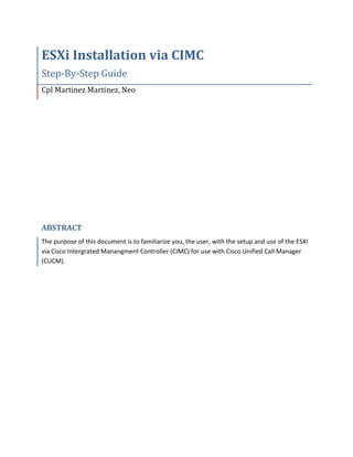 ESXi Installation via CIMC
Step-By-Step Guide
Cpl Martinez Martinez, Neo
ABSTRACT
The purpose of this document is to familiarize you, the user, with the setup and use of the ESXi
via Cisco Intergrated Manangment Controller (CIMC) for use with Cisco Unified Call Manager
(CUCM).
 