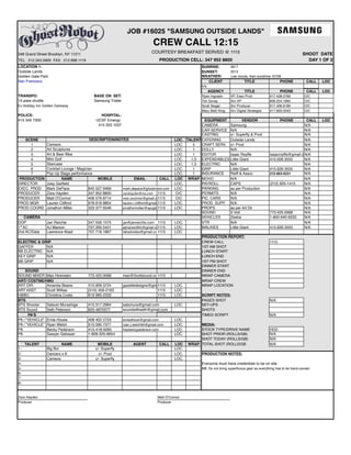 346 Grand Street Brooklyn, NY 11211
LOCATION 1: SUNRISE:
Outside Lands SUNSET:
Golden Gate Park WEATHER:
San Francisco CLIENT TITLE PHONE CALL LOC
n/a
AGENCY TITLE PHONE CALL LOC
TRANSPO: BASE ON SET: Ryan Ingrasin VP, Exec Prod 917.428.0769 O/C
15 pass shuttle Samsung Trailer Tim Sovay Snr VP 858.254.1664 O/C
Scott Siegel Snr Producer 917.406.9189 O/C
Mary Beth King Snr Digital Strategist 917.893.0343 O/C
POLICE: HOSPITAL:
415 345 7300 UCSF Emergy EQUIPMENT VENDOR PHONE CALL LOC
415 353 1037 CAMERA Samsung N/A
CAR SERVICE N/A N/A
CASTING c/- Superfly & Prod N/A
SCENE LOC. TALENT CATERING Outside Lands N/A
1 LOC. 3 CRAFT SERV. c/- Prod N/A
2 LOC. 1 DOLLY N/A N/A
3 LOC. 1 EDITOR Isaac Royffe isaacroyffe@gmail.comN/A
4 LOC. 1,3 EXPENDABLES Little Giant 415.626.3555 N/A
5 LOC. 1,3 ELECTRIC N/A N/A
6 LOC. 1 GRIP Little Giant 415.626.3555 N/A
7 LOC. 1 INSURANCE Reiff & Assoc 212-603-0231 N/A
PRODUCTION NAME MOBILE EMAIL CALL LOC WRAP MOHO N/A N/A
DIRECTOR Joey Garfield LOC. PAYROLL CAPS (212) 925-1415 N/A
EXEC. PROD Mark DePace 845 527 9469 mark.depace@ghostrobot.com LOC. PARKING as per Production N/A
PRODUCER Zara Hayden 347 952 8800 zarahayden@me.com 1115 O/C PERMITS N/A N/A
PRODUCER Matt O'Connor 406 579 8714 moc.oconnor@gmail.com1115 O/C PIC. CARS N/A N/A
PROD MGR Lauren Clifford 978 618 8804 lauren.r.clifford@gmail.com1115 LOC. PROD. SUPP. N/A N/A
PROD COORD Jonathon Miller 323 377 6546 jonathonmiller@spcglobal.net.1115 LOC. PROPS as per Art Dir N/A
SOUND 3 Volt 773.425.0068 N/A
CAMERA VEHICLES Zeeba 1-800-940-9332. N/A
DOP Jan Reichle 347.556.1575 jan@janreichle.com 1115 LOC. VTR N/A N/A
1st
AC AJ Marson 707.293.5421 ajmarsonfilm@gmail.com1115 LOC. WALKIES Little Giant 415.626.3555 N/A
2nd AC/Data Lawrence Abad 707.718.1867 labadvideo@gmail.com1115 LOC.
PRODUCTION REPORT:
ELECTRIC & GRIP CREW CALL 1115
GAFFER N/A 1ST AM SHOT
BB ELECTRIC N/A LUNCH START
KEY GRIP N/A LUNCH END
BB GRIP N/A 1ST PM SHOT
DINNER START
SOUND DINNER END
SOUND MIXER Max Hirensten 773.425.0068 max@3voltsound.com1115 WRAP CAMERA
ART/ COSTME/HMU WRAP CREW
ART DIR. Amanda Beane 510.909.3724 gazelledesigns@gmail.com1115 LOC. WRAP LOCATION
ART ASST Scott Willias (510) 459-2163 1115 LOC.
H&MU Christina Costa 619 985-2332 1115 LOC. SCRIPT NOTES:
BTS PAGES SHOT N/A
BTS Shooter Satsuki Murashige 415.317.2964 satsmura@gmail.com LOC. SET-UPS
BTS Sound Seth Peterson 925-4870577 soundwithseth@gmail.com SHOTS
PA'S TIMED SCRIPT N/A
PA / "VEHICLE" Ernie Houke 408 402 2723 ernesthouk@gmail.com LOC.
PA / "VEHICLE" Ryan Welch 510.590.7377 ryan.j.welch94@gmail.com LOC. MEDIA:
PA Becky Pederson 415-418-9285 heybeckypederson.com LOC. STOCK TYPE/DRIVE NAME HDD
PA Sawyer Gebauer 1-609-325-6654 LOC. SHOT PRIOR (ROLLS/GB) N/A
SHOT TODAY (ROLLS/GB) N/A
TALENT NAME MOBILE AGENT CALL LOC WRAP TOTAL SHOT (ROLLS/GB N/A
1 - Big Boi c/- Superfly LOC.
2- Dancers x 8 c/- Prod LOC. PRODUCTION NOTES:
3- Cameos c/- Superfly LOC.
4- Everyone must have credentials to be on site.
5- NB: Do not bring superfluous gear as everything has to be hand-carried
6-
7-
8-
Zara Hayden Matt O'Connor
Producer Producer
Art Sculptures
Art & Bear Bike
Mini Golf
Staircase
Cocktail Lounge / Magician
Pop Up Stage performance
0617
2013
Low clouds, then sunshine. 67/56
TEL: 212.343.0900 FAX: 212.898.1119
DESCRIPTION/NOTES
Cameos
Ex Holiday Inn Golden Gateway
SHOOT DATE
DAY 1 OF 2
JOB #16025 "SAMSUNG OUTSIDE LANDS"
CREW CALL 12:15
COURTESY BREAKFAST SERVED @ 1115
PRODUCTION CELL: 347 952 8800
 