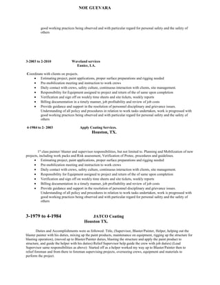 NOE GUEVARA
good working practices being observed and with particular regard for personal safety and the safety of
others
3-2003 to 2-2010 Waveland services
Eunice, LA.
Coordinate with clients on projects.
• Estimating project, paint applications, proper surface preparations and rigging needed
• Pre-mobilization meeting and instruction to work crews
• Daily contact with crews, safety culture, continuous interaction with clients, site management.
• Responsibility for Equipment assigned to project and return of the of same upon completion
• Verification and sign off on weekly time sheets and site tickets, weekly reports
• Billing documentation in a timely manner, job profitability and review of job costs
• Provide guidance and support in the resolution of personnel disciplinary and grievance issues.
Understanding of all policy and procedures in relation to work tasks undertaken, work is progressed with
good working practices being observed and with particular regard for personal safety and the safety of
others
4-1984 to 2- 2003 Apply Coating Services.
Houston, TX.
1st
class painter/ blaster and supervisor responsibilities, but not limited to. Planning and Mobilization of new
projects, including work packs and Risk assessment, Verification of Protec, procedures and guidelines.
• Estimating project, paint applications, proper surface preparations and rigging needed
• Pre-mobilization meeting and instruction to work crews
• Daily contact with crews, safety culture, continuous interaction with clients, site management.
• Responsibility for Equipment assigned to project and return of the of same upon completion
• Verification and sign off on weekly time sheets and site tickets, weekly reports
• Billing documentation in a timely manner, job profitability and review of job costs
• Provide guidance and support in the resolution of personnel disciplinary and grievance issues.
Understanding of all policy and procedures in relation to work tasks undertaken, work is progressed with
good working practices being observed and with particular regard for personal safety and the safety of
others
3-1979 to 4-1984 JATCO Coating
Houston TX.
Duties and Accomplishments were as followed: Title, (Supervisor, Blaster/Painter, Helper, helping out the
blaster painter with his duties, mixing up the paint products, maintenance on equipment, rigging up the structure for
blasting operation), (moved up to Blaster/Painter duties, blasting the structure and apply the paint product to
structure, and guide the helper with his duties) Relief Supervisor help guide the crew with job duties) (Lead
Supervisor same responsibilities as above) Started off as a helper worked my way up to Blaster/Painter then to
relief foreman and from there to foreman supervising projects, overseeing crews, equipment and materials to
perform the project.
 