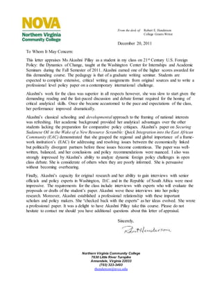 Northern Virginia Community College
7630 Little River Turnpike
Annandale, Virginia 22033
(703) 323-3493
rhenderson@nvcc.edu
From the desk of: Robert E. Henderson
College Grants Writer
December 20, 2011
To Whom It May Concern:
This letter appraises Ms Akashni Pillay as a student in my class on 21st Century U.S. Foreign
Policy: the Dynamics of Change, taught at the Washington Center for Internships and Academic
Seminars during the Fall Semester of 2011. Akashni earned one of the higher scores awarded for
this demanding course. The pedagogy is that of a graduate writing seminar. Students are
expected to complete extensive, critical writing assignments from original sources and to write a
professional level policy paper on a contemporary international challenge.
Akashni’s work for the class was superior in all respects however, she was slow to start given the
demanding reading and the fast-paced discussion and debate format required for the honing of
critical analytical skills. Once she became accustomed to the pace and expectations of the class,
her performance improved dramatically.
Akashni’s classical schooling and developmental approach to the framing of national interests
was refreshing. Her academic background provided her analytical advantages over the other
students lacking the preparation for comparative policy critiques. Akashni’s paper on Securing
Sudanese Oil in the Wake of a New Resource Scramble: Quick Integration into the East African
Community (EAC) demonstrated that she grasped the regional and global importance of a frame-
work institution’s (EAC) for addressing and resolving issues between the economically linked
but politically divergent partners before those issues become contentious. The paper was well-
written, balanced, and her conclusions and policy recommendations were nuanced. I also was
strongly impressed by Akashni’s ability to analyze dynamic foreign policy challenges in open
class debate. She is considerate of others when they are poorly informed. She is persuasive
without becoming overbearing.
Finally, Akashni’s capacity for original research and her ability to gain interviews with senior
officials and policy experts in Washington, D.C. and in the Republic of South Africa were most
impressive. The requirements for the class include interviews with experts who will evaluate the
proposals or drafts of the student’s paper. Akashni wove these interviews into her policy
research. Moreover, Akashni established a professional relationship with these important
scholars and policy makers. She “checked back with the experts” as her ideas evolved. She wrote
a professional paper. It was a delight to have Akashni Pillay take this course. Please do not
hesitate to contact me should you have additional questions about this letter of appraisal.
Sincerely,
 