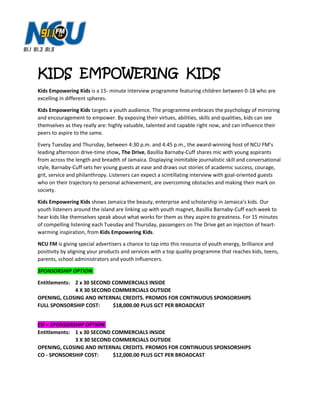 KIDS EMPOWERING KIDS
Kids Empowering Kids is a 15- minute interview programme featuring children between 0-18 who are
excelling in different spheres.
Kids Empowering Kids targets a youth audience. The programme embraces the psychology of mirroring
and encouragement to empower. By exposing their virtues, abilities, skills and qualities, kids can see
themselves as they really are: highly valuable, talented and capable right now, and can influence their
peers to aspire to the same.
Every Tuesday and Thursday, between 4:30 p.m. and 4:45 p.m., the award-winning host of NCU FM’s
leading afternoon drive-time show, The Drive, Basillia Barnaby-Cuff shares mic with young aspirants
from across the length and breadth of Jamaica. Displaying inimitable journalistic skill and conversational
style, Barnaby-Cuff sets her young guests at ease and draws out stories of academic success, courage,
grit, service and philanthropy. Listeners can expect a scintillating interview with goal-oriented guests
who on their trajectory to personal achievement, are overcoming obstacles and making their mark on
society.
Kids Empowering Kids shows Jamaica the beauty, enterprise and scholarship in Jamaica’s kids. Our
youth listeners around the island are linking up with youth magnet, Basillia Barnaby-Cuff each week to
hear kids like themselves speak about what works for them as they aspire to greatness. For 15 minutes
of compelling listening each Tuesday and Thursday, passengers on The Drive get an injection of heart-
warming inspiration, from Kids Empowering Kids.
NCU FM is giving special advertisers a chance to tap into this resource of youth energy, brilliance and
positivity by aligning your products and services with a top quality programme that reaches kids, teens,
parents, school administrators and youth influencers.
SPONSORSHIP OPTION:
Entitlements: 2 x 30 SECOND COMMERCIALS INSIDE
4 X 30 SECOND COMMERCIALS OUTSIDE
OPENING, CLOSING AND INTERNAL CREDITS. PROMOS FOR CONTINUOUS SPONSORSHIPS
FULL SPONSORSHIP COST: $18,000.00 PLUS GCT PER BROADCAST
CO – SPONSORSHIP OPTION:
Entitlements: 1 x 30 SECOND COMMERCIALS INSIDE
3 X 30 SECOND COMMERCIALS OUTSIDE
OPENING, CLOSING AND INTERNAL CREDITS. PROMOS FOR CONTINUOUS SPONSORSHIPS
CO - SPONSORSHIP COST: $12,000.00 PLUS GCT PER BROADCAST
 