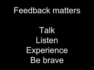 Feedback matters
Talk
Listen
Experience
Be brave