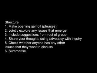 Structure
1. Make opening gambit (phrases)
2. Jointly explore any issues that emerge
3. Include suggestions from rest of group
4. Share your thoughts using advocacy with inquiry
5. Check whether anyone has any other
issues that they want to discuss
6. Summarise