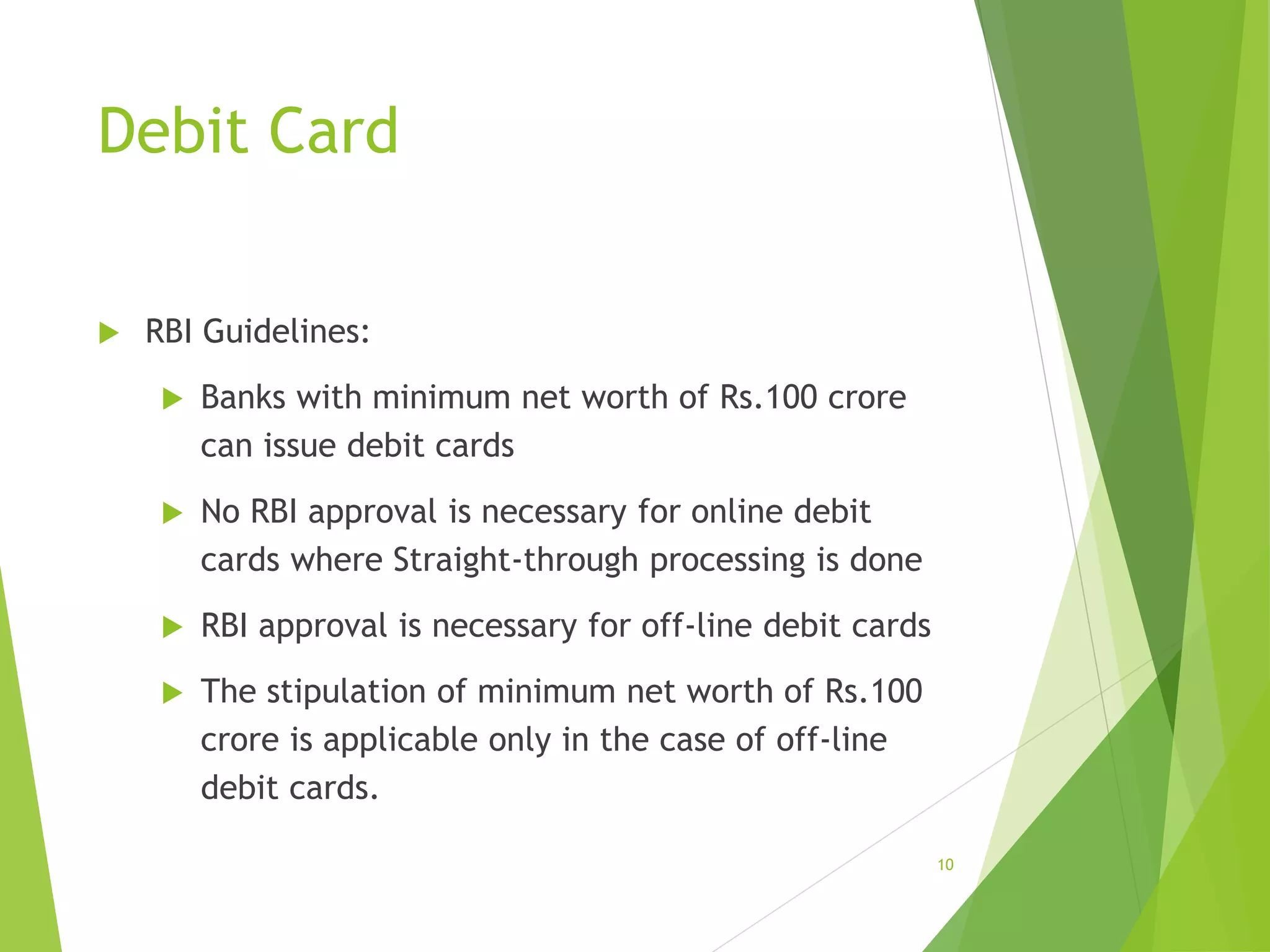 Debit Card
 RBI Guidelines:
 Banks with minimum net worth of Rs.100 crore
can issue debit cards
 No RBI approval is necessary for online debit
cards where Straight-through processing is done
 RBI approval is necessary for off-line debit cards
 The stipulation of minimum net worth of Rs.100
crore is applicable only in the case of off-line
debit cards.
10
 