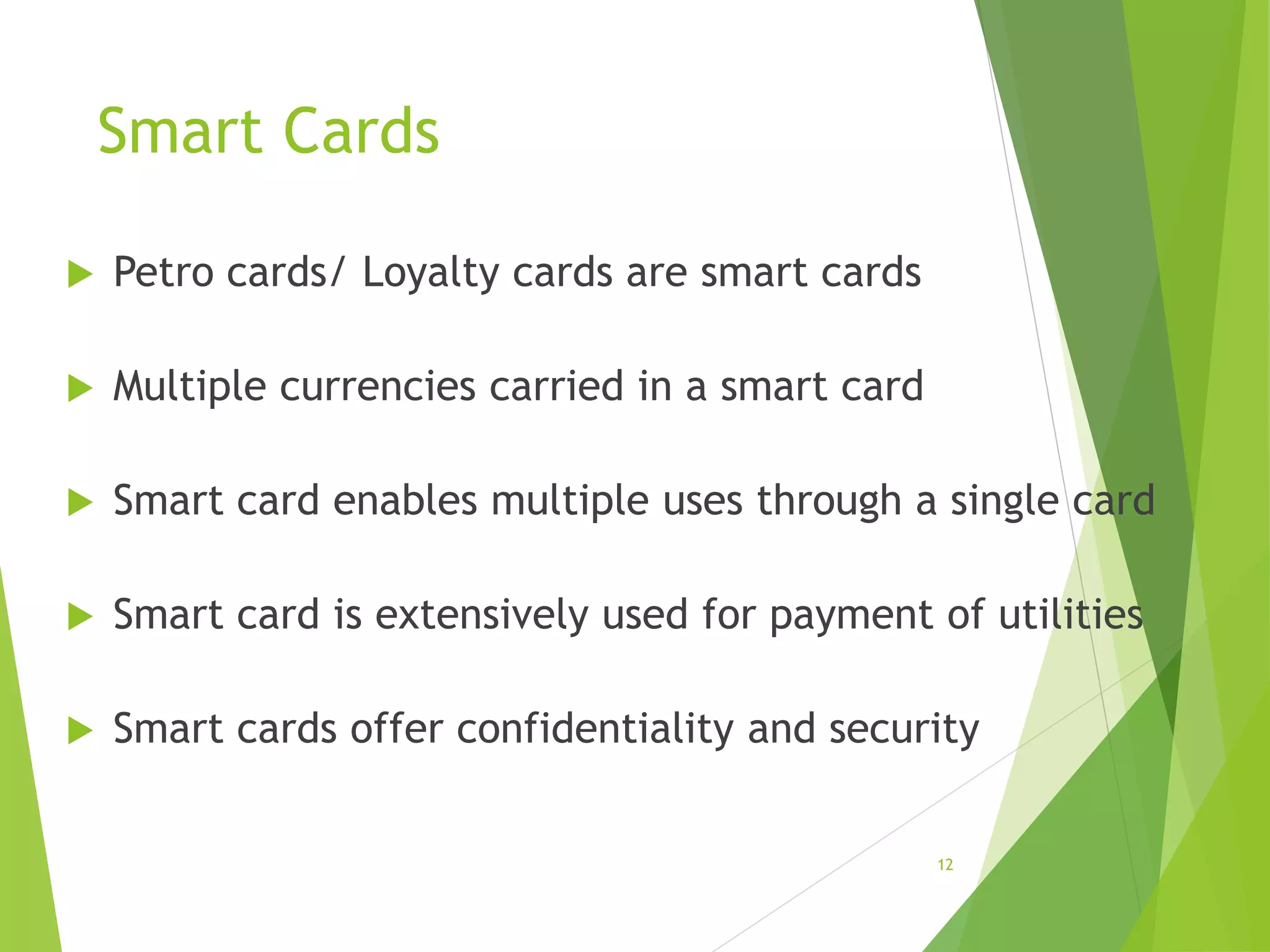 Smart Cards
 Petro cards/ Loyalty cards are smart cards
 Multiple currencies carried in a smart card
 Smart card enables multiple uses through a single card
 Smart card is extensively used for payment of utilities
 Smart cards offer confidentiality and security
12
 