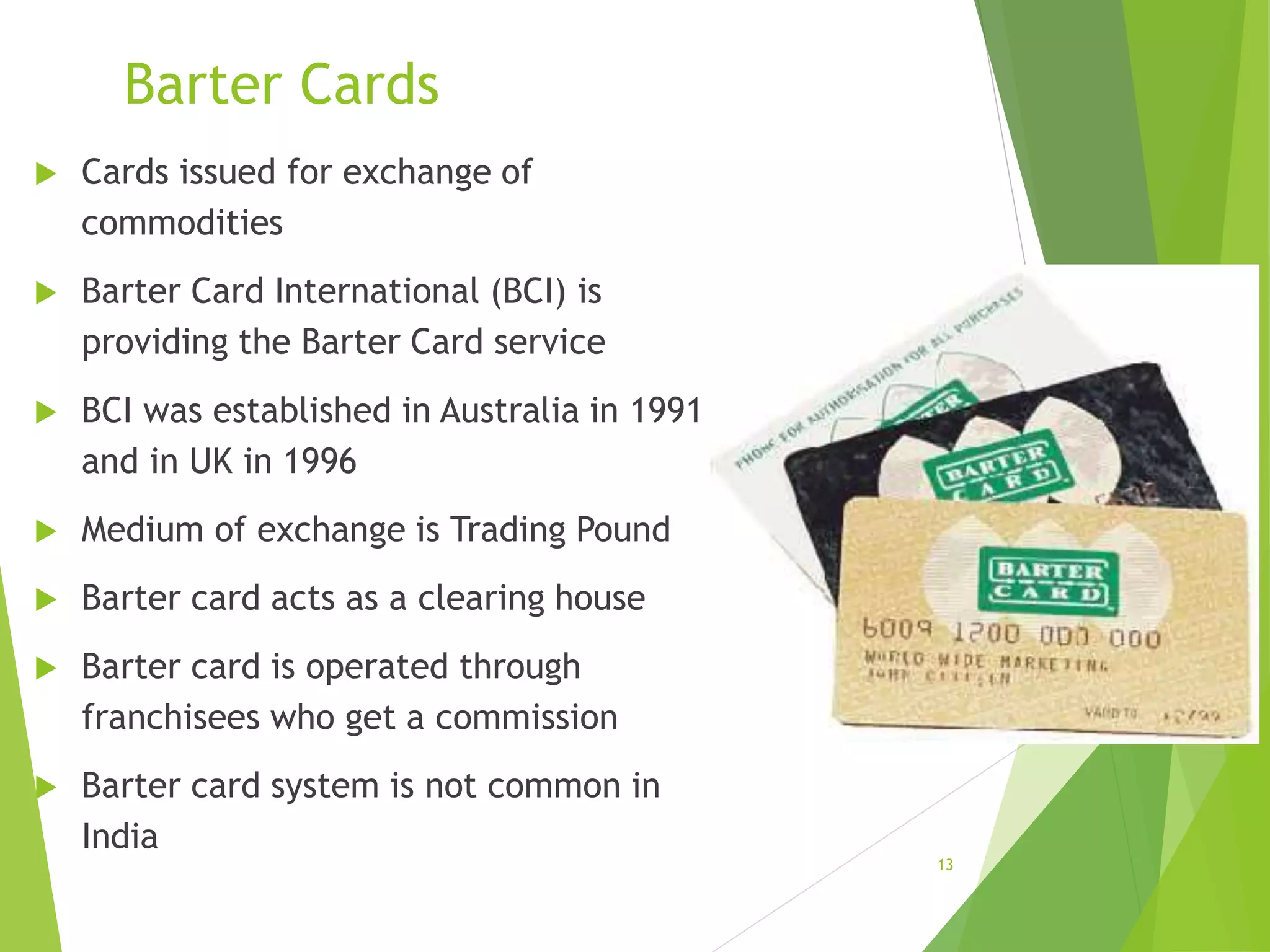 Barter Cards
 Cards issued for exchange of
commodities
 Barter Card International (BCI) is
providing the Barter Card service
 BCI was established in Australia in 1991
and in UK in 1996
 Medium of exchange is Trading Pound
 Barter card acts as a clearing house
 Barter card is operated through
franchisees who get a commission
 Barter card system is not common in
India
13
 
