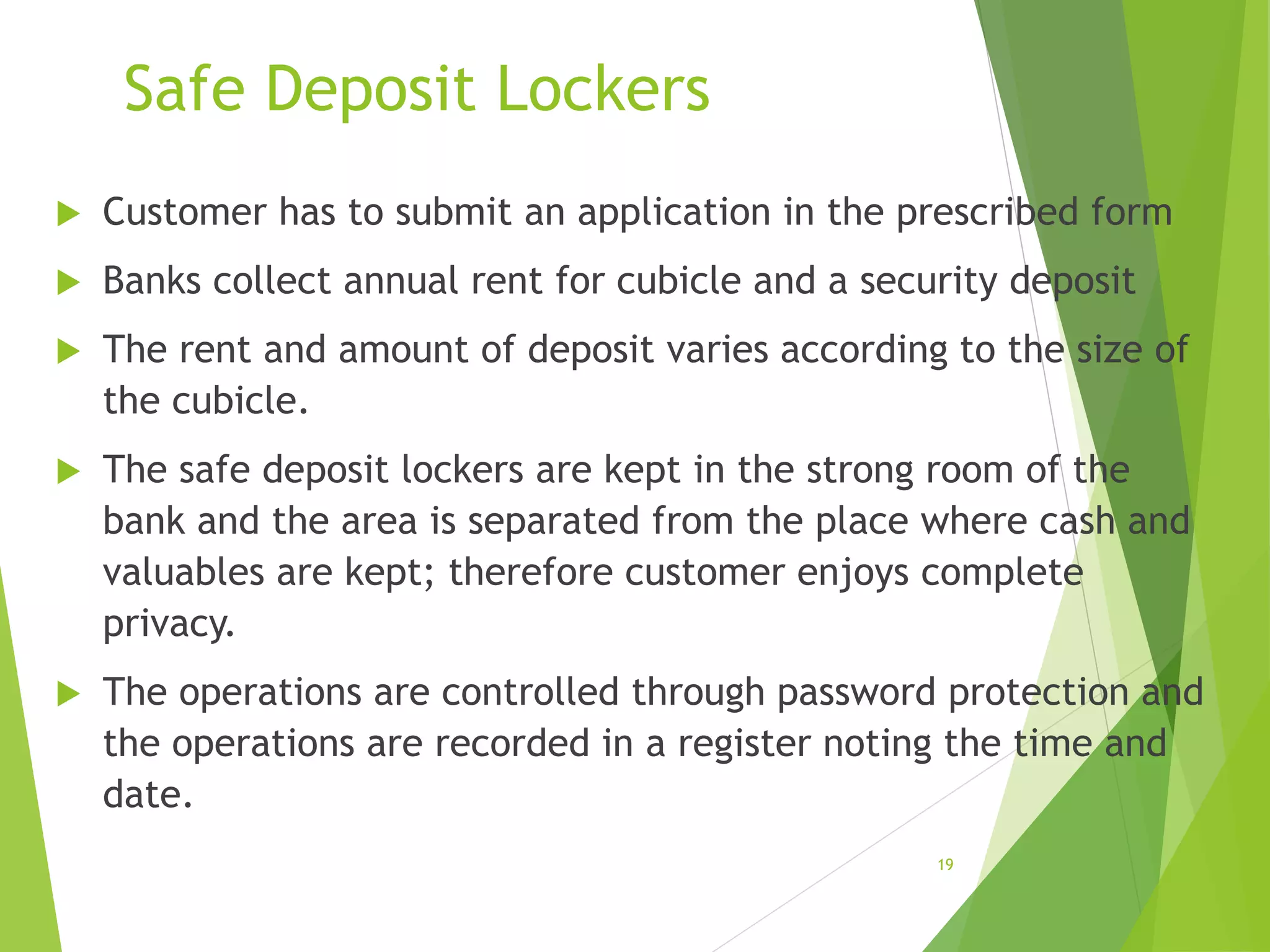 Safe Deposit Lockers
 Customer has to submit an application in the prescribed form
 Banks collect annual rent for cubicle and a security deposit
 The rent and amount of deposit varies according to the size of
the cubicle.
 The safe deposit lockers are kept in the strong room of the
bank and the area is separated from the place where cash and
valuables are kept; therefore customer enjoys complete
privacy.
 The operations are controlled through password protection and
the operations are recorded in a register noting the time and
date.
19
 
