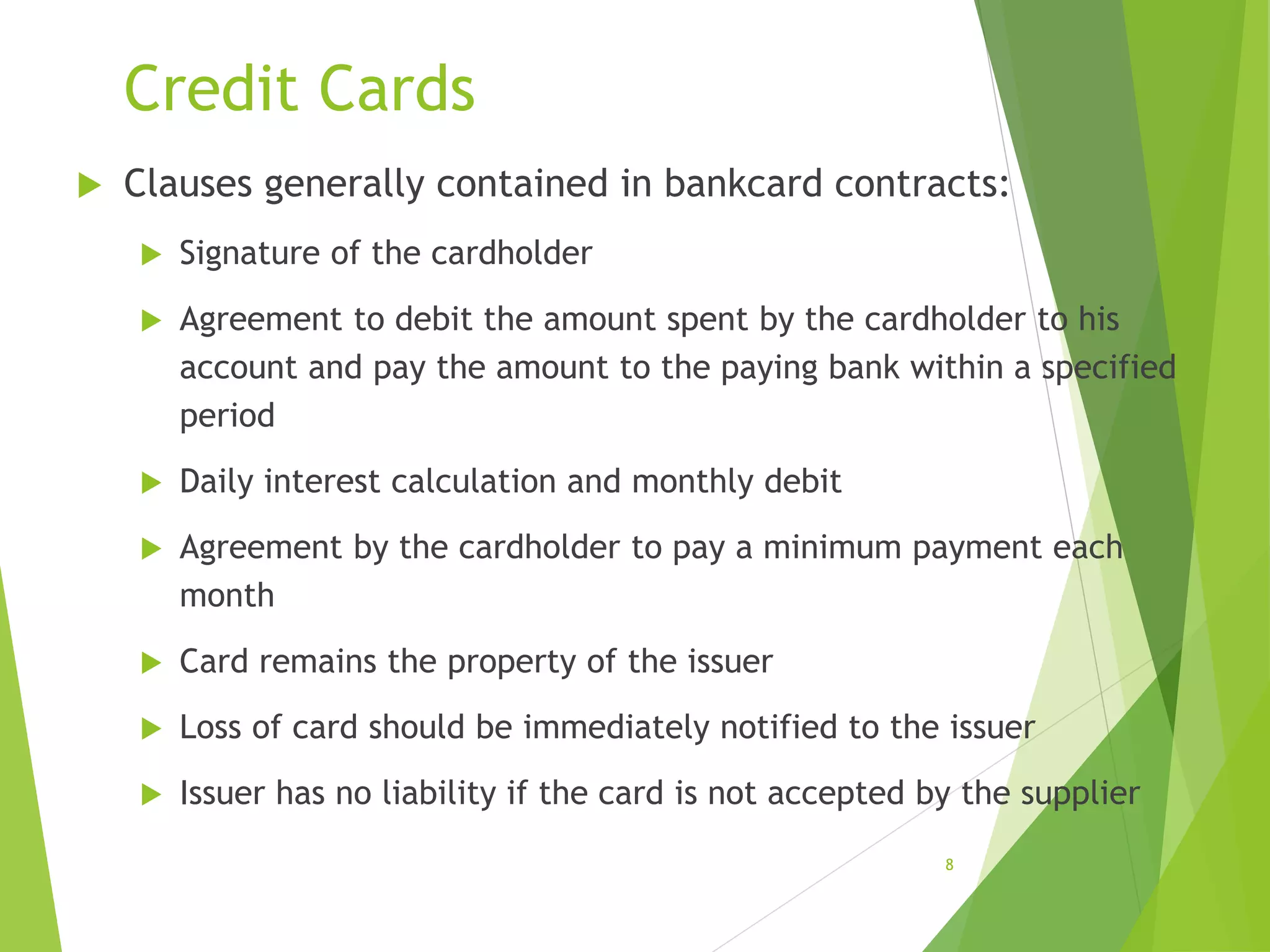 Credit Cards
 Clauses generally contained in bankcard contracts:
 Signature of the cardholder
 Agreement to debit the amount spent by the cardholder to his
account and pay the amount to the paying bank within a specified
period
 Daily interest calculation and monthly debit
 Agreement by the cardholder to pay a minimum payment each
month
 Card remains the property of the issuer
 Loss of card should be immediately notified to the issuer
 Issuer has no liability if the card is not accepted by the supplier
8
 