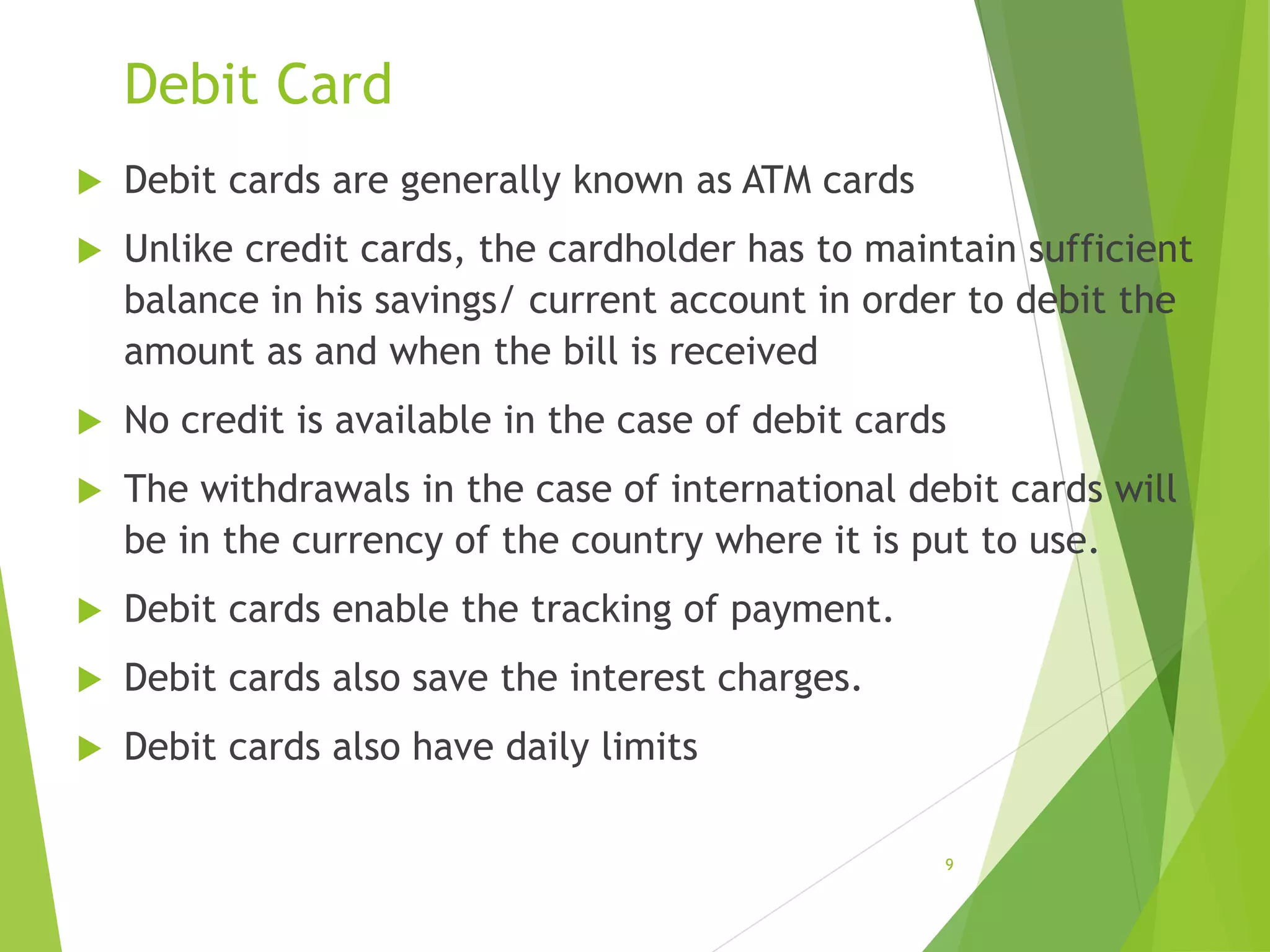 Debit Card
 Debit cards are generally known as ATM cards
 Unlike credit cards, the cardholder has to maintain sufficient
balance in his savings/ current account in order to debit the
amount as and when the bill is received
 No credit is available in the case of debit cards
 The withdrawals in the case of international debit cards will
be in the currency of the country where it is put to use.
 Debit cards enable the tracking of payment.
 Debit cards also save the interest charges.
 Debit cards also have daily limits
9
 
