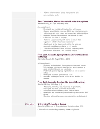 • Refined and reinforced strong interpersonal and
communication skills
Sales Coordinator, Marina International Hotel & Bungalows
Marina Del Rey, CA Dec 2010-May 2011
Accomplishments
• Developed and maintained relationships with guests
• Created group blocks, resumes, BEOs and rated agreements
• Tele-prospected, cold called, and researched potential clients
• Reported directly to and assisted the Director of Sales
• Conducted site tours of property
• Followed up consistently with clients to ensure their
experience with the hotel was exceptional
• Coordinated all the departments within the hotel and
arranged social functions for up to 125 guests
• Learned management skills including task designation,
performance evaluation, and customer service
Front Desk Associate, SpringHill Suites/TownePlace Suites
by Marriott
Manhattan Beach, CA Aug 2010-Dec 2010
Accomplishments
• Reviewed and evaluated documents such as guest prepay
lists, variance reports and guest ledgers which requires a
great attention to detail and knowledge
• Performed guest and group registration as well as cashier
duties
• Developed excellent guest service skills
• Resolved intra-organizational conflicts and advised co-
workers
Front Desk Associate, Courtyard by Marriott Downtown
Omaha, NE, Sep 2007-Aug 2010
• Answered, recorded, and processed all guest calls,
messages, requests, questions or concerns
• Anticipated and addressed guests' service needs
• Developed and maintained positive working relationships with
others
• Complied with quality assurance expectations and standards
Education Universityof Nebraska at Omaha
Bachelor of Science in Organizational Sociology, Aug 2010
Concentration in Diversity Planning and Management
 