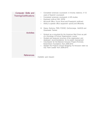 Computer Skills and
Training/Certifications
• Completed extensive coursework in minority relations; 4 1/2
years of Spanish coursework
• Completed extensive coursework in HR studies
• Keyboard skills at 100+ WPM
• Microsoft Office, Excel, Word and Powerpoint proficient
• Ability to operate office equipment quickly and efficiently
• Opera, Epitome, PMS, FOSSE, GoConcierge, HotSOS and
Guestware Trained
Activities
References
• Worked as a consultant for the American Red Cross as part
of a Sociology of Formal Organizations course
• Studied and analyzed structure of the organization and
developed recommendations for its overall improvement
• Volunteered for the National Inclusion Project (Formerly
Bubel-Aiken Foundation) from 2006-2010
• Headed the Project's annual Wrapping For Inclusion event as
City Team Leader from 2008-2010
Available upon request
 