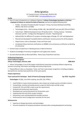 Anto	
  Ignatius	
  
41	
  Tremely	
  Crescent,	
  Scarborough,	
  ON	
  M1K	
  3Y8	
  
+1	
  519-­‐992-­‐4286	
  |	
  iantodeepak@yahoo.com	
  	
  
Profile	
  
• Over	
  4.5	
  years	
  of	
  experience	
  as	
  a	
  Software	
  Engineer	
  in	
  Infosys	
  Technologies	
  (worked	
  as	
  a	
  full	
  time	
  
employee	
  at	
  Infosys	
  on	
  contract	
  for	
  Bank	
  of	
  America),	
  learned	
  and	
  applied	
  following	
  skills	
  
o PL/SQL	
  -­‐	
  (Teradata	
  (Teradata	
  Parallel	
  Transport,	
  T-­‐Pump,	
  Fast	
  load,	
  Multiload	
  and	
  BTEQ),	
  
ORACLE,	
  SQL	
  Server	
  and	
  DB2)	
  
o Technologies	
  (Unix	
  –	
  Shell	
  scripting,	
  PL/SQL,	
  SAS,	
  .Net	
  (ASP.NET)	
  and	
  Java	
  (JSP,	
  CSS	
  and	
  HTML))	
  	
  
o Tools	
  (Toad	
  –	
  ORACLE	
  Development	
  tool,	
  HP	
  Quality	
  Centre	
  –	
  Testing,	
  Autosys	
  –	
  Scheduler,	
  
Clearcase	
  and	
  VSS	
  –	
  Configuration	
  Management,	
  Actuate	
  –	
  Reporting	
  tool)	
  	
  
o Adhered	
  SDLC	
  for	
  different	
  ETL	
  projects	
  including	
  stages	
  of	
  Design,	
  SIT,	
  UAT	
  and	
  Deployment	
  
o Planned	
  and	
  developed	
  Traceability	
  Matrix	
  and	
  Disaster	
  recovery	
  process	
  for	
  all	
  the	
  projects	
  
o Played	
  various	
  roles	
  as	
  Developer,	
  Tester	
  and	
  Team	
  Lead	
  
o Completed	
  Infosys	
  technical	
  certifications	
  on	
  RDBMS,	
  Unix	
  and	
  process	
  certification	
  on	
  Banking	
  
(E-­‐commerce)	
  
• Earned	
  4	
  years	
  of	
  experience	
  in	
  Banking	
  process	
  in	
  Bank	
  of	
  America	
  
• Academic	
  knowledge	
  of	
  inventory	
  management	
  and	
  supply	
  chain	
  analysis	
  
• Accrued	
  advanced	
  skills	
  on	
  Microsoft	
  Office	
  -­‐	
  Word,	
  Excel,	
  PowerPoint	
  and	
  Visio	
  
Professional	
  Experience	
  
Senior	
  Software	
  Engineer	
  
Infosys	
  Technologies,	
  Chennai,	
  India	
   	
   	
   	
   	
   	
   	
   	
   2008-­‐2013	
  
• Infosys	
  Technologies	
  is	
  one	
  of	
  the	
  largest	
  multinational	
  corporation	
  providing	
  software	
  engineering,	
  
business	
  consulting,	
  information	
  technology	
  and	
  outsourcing	
  services	
  
• Played	
  different	
  roles	
  as	
  a	
  Developer,	
  Tester	
  and	
  Team	
  Lead	
  and	
  got	
  recognitions	
  including	
  prestigious	
  
best	
  performer	
  and	
  best	
  team	
  performer	
  of	
  the	
  cycle	
  awards	
  
Project	
  experiences	
  
Team	
  Lead	
  and	
  ETL	
  Developer	
  -­‐	
  Bank	
  of	
  America	
  (Campaign	
  Solutions)	
   	
   	
  	
  	
  	
  	
  	
  	
  	
  	
  	
  	
  	
  Apr	
  2010	
  –Aug	
  2013	
  
	
   Technologies:	
  PL/SQL,	
  Unix	
  Shell	
  scripting,	
  Java	
  (JSP,	
  CSS,	
  HTMLs)	
  
• Used	
  PL/SQL	
  to	
  create	
  stored	
  procedures,	
  data	
  analysis	
  by	
  complex	
  queries	
  and	
  table	
  creations	
  
• Created	
  daily,	
  monthly	
  and	
  weekly	
  process	
  using	
  Unix	
  Shell	
  scripts	
  and	
  SQL	
  scripts	
  
• Created	
  JSP,	
  CSS	
  and	
  HTML	
  scripts	
  as	
  per	
  the	
  requirements	
  
• Analysed	
  and	
  synthesized	
  requirements	
  
• Developed	
  user	
  manual	
  documents	
  for	
  the	
  business	
  users	
  
• Implemented	
  HLD	
  and	
  LLD	
  for	
  project	
  initiation	
  
• Devised	
  test	
  cases	
  and	
  developed	
  test	
  feasible	
  scenarios	
  	
  
• Performed	
  the	
  role	
  of	
  configuration	
  controller	
  for	
  the	
  team	
  
Achievements	
  	
  
• Expertise	
  on	
  Design	
  documents	
  and	
  technologies	
  
• Ensured	
  compliance	
  of	
  company	
  procedures	
  and	
  work	
  ethics	
  among	
  development	
  and	
  testing	
  
 