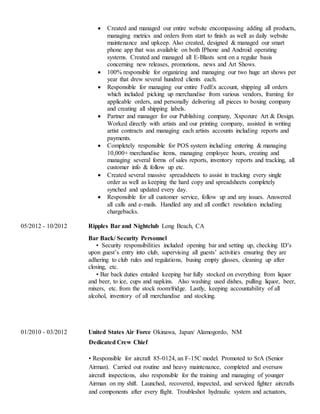  Created and managed our entire website encompassing adding all products,
managing metrics and orders from start to finish as well as daily website
maintenance and upkeep. Also created, designed & managed our smart
phone app that was available on both IPhone and Android operating
systems. Created and managed all E-Blasts sent on a regular basis
concerning new releases, promotions, news and Art Shows.
 100% responsible for organizing and managing our two huge art shows per
year that drew several hundred clients each.
 Responsible for managing our entire FedEx account, shipping all orders
which included picking up merchandise from various vendors, framing for
applicable orders, and personally delivering all pieces to boxing company
and creating all shipping labels.
 Partner and manager for our Publishing company, Xxpozure Art & Design.
Worked directly with artists and our printing company, assisted in writing
artist contracts and managing each artists accounts including reports and
payments.
 Completely responsible for POS system including entering & managing
10,000+ merchandise items, managing employee hours, creating and
managing several forms of sales reports, inventory reports and tracking, all
customer info & follow up etc.
 Created several massive spreadsheets to assist in tracking every single
order as well as keeping the hard copy and spreadsheets completely
synched and updated every day.
 Responsible for all customer service, follow up and any issues. Answered
all calls and e-mails. Handled any and all conflict resolution including
chargebacks.
05/2012 - 10/2012 Ripples Bar and Nightclub Long Beach, CA
Bar Back/ Security Personnel
• Security responsibilities included opening bar and setting up, checking ID’s
upon guest’s entry into club, supervising all guests’ activities ensuring they are
adhering to club rules and regulations, busing empty glasses, cleaning up after
closing, etc.
• Bar back duties entailed keeping bar fully stocked on everything from liquor
and beer, to ice, cups and napkins. Also washing used dishes, pulling liquor, beer,
mixers, etc. from the stock room/fridge. Lastly, keeping accountability of all
alcohol, inventory of all merchandise and stocking.
01/2010 - 03/2012 United States Air Force Okinawa, Japan/ Alamogordo, NM
Dedicated Crew Chief
• Responsible for aircraft 85-0124, an F-15C model. Promoted to SrA (Senior
Airman). Carried out routine and heavy maintenance, completed and oversaw
aircraft inspections, also responsible for the training and managing of younger
Airman on my shift. Launched, recovered, inspected, and serviced fighter aircrafts
and components after every flight. Troubleshot hydraulic system and actuators,
 