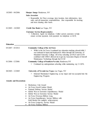 10/2005 - 04/2006 Sharper Image Henderson, NV
Sales Associate
• Responsible for Floor coverage, item location, item information, item
sales, and all transaction responsibilities. Also responsible for stocking
and store cleaning after hours.
01/2005 – 10/2005 Credit One Bank Las Vegas, NV
Customer Service Representative
• Collections Agent via telephone. Called current customers to help
ensure on time payment, took payment via telephone or ACH.
Education
05/2007 – 03/2012 Community College of the Air Force
• While in the Air Force, I continued my education studying abroad while I
was stationed in Japan and deployed in Africa through the University of
Maryland University College. All of my schooling at UNLV and CCSN
combined with UMUC allowed me to get my Associates Degree of Aircraft
Maintenance Technology through the CCAF.
01/2006 - 12/2006 Community College of SouthernNevada, Henderson, NV
• Continued my undergraduate schooling while maintaining my 3.1 GPA
08/2005 - 12/2005 University of Nevada Las Vegas, Las Vegas, NV
• Selected Mechanical Engineering as my major and was accepted into the
Engineering Program.
Awards and Decorations
 Meritorious Unit Award
 Air Force Good Conduct Medal
 National Defense Service Medal
 Global War on Terrorism Expeditionary Medal
 Global War on Terrorism Service Medal
 Air Force Overseas Ribbon Long
 Air Force Expeditionary Service Ribbon with
Gold Border (for multiple achievements)
 Air Force Longevity Service Medal
 Air Force Training Ribbon
 