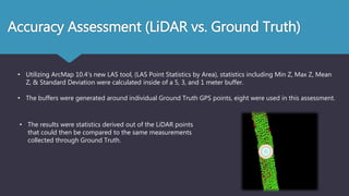 Accuracy Assessment (LiDAR vs. Ground Truth)
• Utilizing ArcMap 10.4’s new LAS tool, (LAS Point Statistics by Area), statistics including Min Z, Max Z, Mean
Z, & Standard Deviation were calculated inside of a 5, 3, and 1 meter buffer.
• The buffers were generated around individual Ground Truth GPS points, eight were used in this assessment.
• The results were statistics derived out of the LiDAR points
that could then be compared to the same measurements
collected through Ground Truth.
 