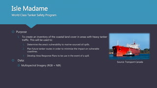 Isle Madame
World Class Tanker Safety Program
 Purpose
1. To create an inventory of the coastal land cover in areas with heavy tanker
traffic. This will be used to:
1. Determine the area’s vulnerability to marine-sourced oil spills.
2. Plan future tanker routes in order to minimize the impact on vulnerable
coastlines.
3. Develop Area Response Plans to be use in the event of a spill.
 Data:
 Multispectral Imagery (RGB + NIR)
Source: Transport Canada
 