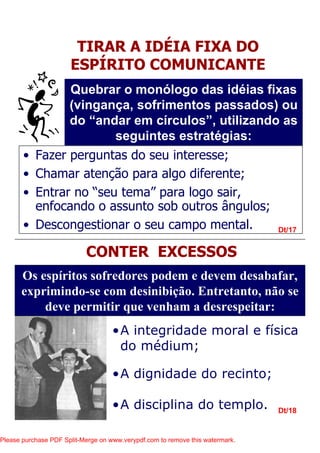 •A integridade moral e física
do médium;
•A dignidade do recinto;
•A disciplina do templo.
Dt/17
Dt/18
TIRAR A IDÉIA FIXA DO
ESPÍRITO COMUNICANTE
Quebrar o monólogo das idéias fixas
(vingança, sofrimentos passados) ou
do “andar em círculos”, utilizando as
seguintes estratégias:
• Fazer perguntas do seu interesse;
• Chamar atenção para algo diferente;
• Entrar no “seu tema” para logo sair,
enfocando o assunto sob outros ângulos;
• Descongestionar o seu campo mental.
CONTER EXCESSOS
Os espíritos sofredores podem e devem desabafar,
exprimindo-se com desinibição. Entretanto, não se
deve permitir que venham a desrespeitar:
Please purchase PDF Split-Merge on www.verypdf.com to remove this watermark.
 