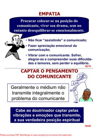 Dt/19
Dt/20
EMPATIA
Procurar colocar-se na posição do
comunicante, viver seu drama, sem no
entanto desequilibrar-se emocionalmente.
• Não ficar “assistindo” o comunicado;
• Fazer apreciação emocional da
comunicação;
• Vibrar com o comunicante. Sofrer,
alegrar-se e compreender suas dificulda-
des e temores, sem perder o equilíbrio.
CAPTAR O PENSAMENTO
DO COMUNICANTE
Geralmente o médium não
transmite integralmente o
problema do comunicante
Cabe ao doutrinador captar pelas
vibrações e emoções que transmite,
a sua verdadeira posição espiritual
Please purchase PDF Split-Merge on www.verypdf.com to remove this watermark.
 