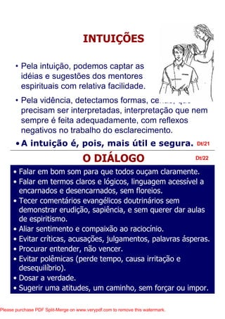• Pela vidência, detectamos formas, cenas, que
precisam ser interpretadas, interpretação que nem
sempre é feita adequadamente, com reflexos
negativos no trabalho do esclarecimento.
•A intuição é, pois, mais útil e segura. Dt/21
Dt/22
INTUIÇÕES
O DIÁLOGO
• Falar em bom som para que todos ouçam claramente.
• Falar em termos claros e lógicos, linguagem acessível a
encarnados e desencarnados, sem floreios.
• Tecer comentários evangélicos doutrinários sem
demonstrar erudição, sapiência, e sem querer dar aulas
de espiritismo.
• Aliar sentimento e compaixão ao raciocínio.
• Evitar críticas, acusações, julgamentos, palavras ásperas.
• Procurar entender, não vencer.
• Evitar polêmicas (perde tempo, causa irritação e
desequilíbrio).
• Dosar a verdade.
• Sugerir uma atitudes, um caminho, sem forçar ou impor.
• Pela intuição, podemos captar as
idéias e sugestões dos mentores
espirituais com relativa facilidade.
Please purchase PDF Split-Merge on www.verypdf.com to remove this watermark.
 