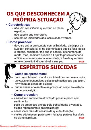 • Como proceder:
– deve-se entrar em contato com a Entidade, participar da
sua dor, consolá-la, e, na oportunidade que se faça lógica
e própria, esclarecer-lhe que já ocorreu o fenômeno da
morte, mas, somente quando o Espírito possa receber a
notícia com a necessária serenidade, a fim de que disso
retire o proveito indispensável a sua paz. Dt/29
Dt/30
OS QUE DESCONHECEM A
PRÓPRIA SITUAÇÃO
ESPÍRITOS SUICIDAS
• Características:
– não têm consciência que estão no plano
espiritual;
– não sabem que morreram;
– sentem-se imantados aos locais onde viveram.
• Como se apresentam:
– com um sofrimento moral e espiritual que comove a todos;
– as vezes enlouquecidos pelas alucinações que padecem,
revivendo as cenas de suicídio;
– outras vezes apresentam-se presos ao corpo em estado
de decomposição.
• Como proceder:
– aliviar-lhe o sofrimento através do passe e prece com
sentimento;
– pedir ao grupo que projete pelo pensamento e vontade,
fluidos reparadores e balsamizantes;
– necessitam mais de consolo de que doutrinação;
– muitos adormecem para serem levados para os hospitais
no plano espiritual.
Please purchase PDF Split-Merge on www.verypdf.com to remove this watermark.
 