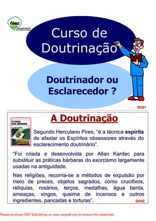 A Doutrinação
Dt/01
Dt/02
Curso de
Doutrinação
Doutrinador ou
Esclarecedor ?
““Foi criada e desenvolvida por AllanFoi criada e desenvolvida por Allan KardecKardec parapara
substituir as prsubstituir as prááticas bticas báárbaras do exorcismo largamenterbaras do exorcismo largamente
usadas na antiguidade.usadas na antiguidade.
Nas religiões, recorriaNas religiões, recorria--se a mse a méétodos de expulsão portodos de expulsão por
meio de preces, objetos sagrados, como crucifixos,meio de preces, objetos sagrados, como crucifixos,
relrelííquias, rosquias, rosáários, terrios, terçços, medalhas,os, medalhas, áágua benta,gua benta,
ameaameaçças, xingos, queima de incensos e outrosas, xingos, queima de incensos e outros
ingredientes, pancadas e torturasingredientes, pancadas e torturas””..
Segundo Herculano Pires,Segundo Herculano Pires, “é“é a ta téécnicacnica espespííritarita
de afastar os Espde afastar os Espííritosritos obsessoresobsessores atravatravéés dos do
esclarecimento doutrinesclarecimento doutrinááriorio””..
Please purchase PDF Split-Merge on www.verypdf.com to remove this watermark.
 
