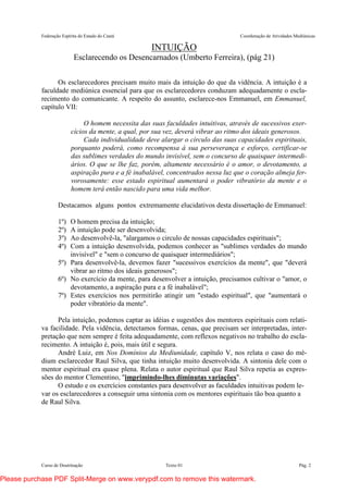 Federação Espírita do Estado do Ceará Coordenação de Atividades Mediúnicas
Curso de Doutrinação Texto 01 Pág. 2
INTUIÇÃO
Esclarecendo os Desencarnados (Umberto Ferreira), (pág 21)
Os esclarecedores precisam muito mais da intuição do que da vidência. A intuição é a
faculdade mediúnica essencial para que os esclarecedores conduzam adequadamente o escla-
recimento do comunicante. A respeito do assunto, esclarece-nos Emmanuel, em Emmanuel,
capítulo VII:
O homem necessita das suas faculdades intuitivas, através de sucessivos exer-
cícios da mente, a qual, por sua vez, deverá vibrar ao ritmo dos ideais generosos.
Cada individualidade deve alargar o círculo das suas capacidades espirituais,
porquanto poderá, como recompensa à sua perseverança e esforço, certificar-se
das sublimes verdades do mundo invisível, sem o concurso de quaisquer intermedi-
ários. O que se lhe faz, porém, altamente necessário é o amor, o devotamento, a
aspiração pura e a fé inabalável, concentrados nessa luz que o coração almeja fer-
vorosamente: esse estado espiritual aumentará o poder vibratório da mente e o
homem terá então nascido para uma vida melhor.
Destacamos alguns pontos extremamente elucidativos desta dissertação de Emmanuel:
1º) O homem precisa da intuição;
2º) A intuição pode ser desenvolvida;
3º) Ao desenvolvê-la, "alargamos o circulo de nossas capacidades espirituais";
4º) Com a intuição desenvolvida, podemos conhecer as "sublimes verdades do mundo
invisível" e "sem o concurso de quaisquer intermediários";
5º) Para desenvolvê-la, devemos fazer "sucessivos exercícios da mente", que "deverá
vibrar ao ritmo dos ideais generosos";
6º) No exercício da mente, para desenvolver a intuição, precisamos cultivar o "amor, o
devotamento, a aspiração pura e a fé inabalável";
7º) Estes exercícios nos permitirão atingir um "estado espiritual", que "aumentará o
poder vibratório da mente".
Pela intuição, podemos captar as idéias e sugestões dos mentores espirituais com relati-
va facilidade. Pela vidência, detectamos formas, cenas, que precisam ser interpretadas, inter-
pretação que nem sempre é feita adequadamente, com reflexos negativos no trabalho do escla-
recimento. A intuição é, pois, mais útil e segura.
André Luiz, em Nos Domínios da Mediunidade, capítulo V, nos relata o caso do mé-
dium esclarecedor Raul Silva, que tinha intuição muito desenvolvida. A sintonia dele com o
mentor espiritual era quase plena. Relata o autor espiritual que Raul Silva repetia as expres-
sões do mentor Clementino, "imprimindo-lhes diminutas variações".
O estudo e os exercícios constantes para desenvolver as faculdades intuitivas podem le-
var os esclarecedores a conseguir uma sintonia com os mentores espirituais tão boa quanto a
de Raul Silva.
Please purchase PDF Split-Merge on www.verypdf.com to remove this watermark.
 