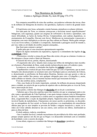Federação Espírita do Estado do Ceará Coordenação de Atividades Mediúnicas
Curso de Doutrinação Texto 02 Pág. 2
Nos Domínios da Sombra
Contos e Apólogos (Irmão X), item 40 (pág 173-177)
Em compacta assembléia do reino das sombras, um poderoso soberano das trevas, dian-
te de milhares de falangistas da miséria e da ignorância, explicava o motivo da grande reuni-
ão.
O Espiritismo com Jesus, aclarando a mente humana, prejudicava os planos infernais.
Em toda parte da Terra, as criaturas começavam a raciocinar menos superficialmente!
Indagavam, com segurança, quanto aos enigmas do sofrimento e da morte e aprendiam, sem
maior dificuldade, as lições da Justiça Divina. Compreendiam, sem cadeias dogmáticas, os
ensinamentos do Evangelho. Oravam com fervor. Meditavam na reencarnação e passavam a
interpretar com mais inteligência os deveres que lhes cabiam no Planeta. Muita gente entrega-
va-se aos livros nobres, à caridade e à compaixão, iluminando a paisagem social do mundo e,
por isso, todas as atividades da sombra surgiam ameaçadas...
Que fazer para conjurar o perigo?
E pediu para que os seus assessores apresentassem sugestões.
Depois de alguns momentos de expectativa, ergueu-se o comandante das legiões da in-
credulidade e falou:
- Procuremos veicular a crença de que Deus não existe e de que as criaturas viventes es-
tão entregues a forças cruéis e fatais da Natureza...
O maioral das trevas, porém, objetou, desencantado:
- O argumento não serve. Quanto mais avança nos trilhos da inteligência mais reconhe-
ce o homem a Paternidade de Deus, sendo atraído inelutavelmente para a fé ardente e pura.
Levantou-se, no entanto, o orientador das legiões da vaidade e opinou:
- Espalharemos a noticia de que Jesus nada tem que ver com o Espiritismo, que as mani-
festações dos desencarnados se resumem num caso fisiológico para as conclusões da Ciência,
e, desnorteando os profitentes da Renovadora Doutrina, faremos com que gozem a vida no
mundo, como melhor lhes pareça, sem qualquer obrigação para com o Evangelho e, assim,
serão colhidos no túmulo, com as mesmas lacunas morais que trouxeram do berço ...
O rei das sombras anuiu, complacente:
- Sim, essa ilusão já foi muito importante, contudo, há milhares de pessoas despertando
para a verdade, na certeza de que as portas do sepulcro não se abririam para os vivos da Terra,
sem a intervenção de Jesus.
Nesse ponto, o diretor das falanges da discórdia pôs-se de pé e conclamou:
- Sabemos que a força dos espíritas nasce das reuniões em que se congregam para a ora-
ção e para o aprendizado da Vida Espiritual, e nas quais tomam contacto com os Mensageiros
da Luz... Assim sendo, assopraremos a cizânia entre os seguidores dessa bandeira transforma-
dora, exagerando-lhes a noção da dignidade própria. Separá-los-emos uns dos outros com o
invisível bastão da maledicência. Chamaremos em nosso auxilio os polemistas, os discutido-
res, os carregadores de lixo social, os fiscais do próximo e os examinadores de consciências
alheias para que os seus templos se povoem de feridas e mágoas incuráveis e, assim, os ir-
mãos em Cristo saberão detestar-se uns aos outros, com sorrisos nos lábios, inutilizando-se
para as obras do bem.
O chefe satânico, todavia, considerou:
- Isso é medida louvável, contudo necessitamos de providência de efeito mais profundo,
porque sempre aparece um dia em que as brigas e os desacordos terminam com os remédios
da humildade e com o socorro da oração.
A essa altura, ergueu-se o condutor das falanges da desordem e ponderou:
Please purchase PDF Split-Merge on www.verypdf.com to remove this watermark.
 