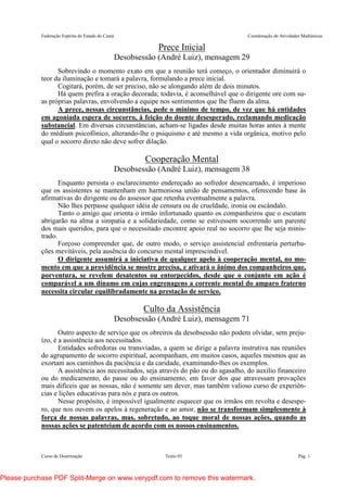 Federação Espírita do Estado do Ceará Coordenação de Atividades Mediúnicas
Curso de Doutrinação Texto 03 Pág. 1
Prece Inicial
Desobsessão (André Luiz), mensagem 29
Sobrevindo o momento exato em que a reunião terá começo, o orientador diminuirá o
teor da iluminação e tomará a palavra, formulando a prece inicial.
Cogitará, porém, de ser preciso, não se alongando além de dois minutos.
Há quem prefira a oração decorada; todavia, é aconselhável que o dirigente ore com su-
as próprias palavras, envolvendo a equipe nos sentimentos que lhe fluem da alma.
A prece, nessas circunstâncias, pede o mínimo de tempo, de vez que há entidades
em agoniada espera de socorro, à feição do doente desesperado, reclamando medicação
substancial. Em diversas circunstâncias, acham-se ligadas desde muitas horas antes à mente
do médium psicofônico, alterando-lhe o psiquismo e até mesmo a vida orgânica, motivo pelo
qual o socorro direto não deve sofrer dilação.
Cooperação Mental
Desobsessão (André Luiz), mensagem 38
Enquanto persista o esclarecimento endereçado ao sofredor desencarnado, é imperioso
que os assistentes se mantenham em harmoniosa união de pensamentos, oferecendo base às
afirmativas do dirigente ou do assessor que retenha eventualmente a palavra.
Não lhes perpasse qualquer idéia de censura ou de crueldade, ironia ou escândalo.
Tanto o amigo que orienta o irmão infortunado quanto os companheiros que o escutam
abrigarão na alma a simpatia e a solidariedade, como se estivessem socorrendo um parente
dos mais queridos, para que o necessitado encontre apoio real no socorro que lhe seja minis-
trado.
Forçoso compreender que, de outro modo, o serviço assistencial enfrentaria perturba-
ções mevitáveis, pela ausência do concurso mental imprescindível.
O dirigente assumirá a iniciativa de qualquer apelo à cooperação mental, no mo-
mento em que a providência se mostre precisa, e ativará o ânimo dos companheiros que,
porventura, se revelem desatentos ou entorpecidos, desde que o conjunto em ação é
comparável a um dínamo em cujas engrenagens a corrente mental do amparo fraterno
necessita circular equilibradamente na prestação de serviço.
Culto da Assistência
Desobsessão (André Luiz), mensagem 71
Outro aspecto de serviço que os obreiros da desobsessão não podem olvidar, sem preju-
ízo, é a assistência aos necessitados.
Entidades sofredoras ou transviadas, a quem se dirige a palavra instrutiva nas reuniões
do agrupamento de socorro espiritual, acompanham, em muitos casos, aqueles mesmos que as
exortam aos caminhos da paciência e da caridade, examinando-lhes os exemplos.
A assistência aos necessitados, seja através do pão ou do agasalho, do auxilio financeiro
ou do medicamento, do passe ou do ensinamento, em favor dos que atravessam provações
mais difíceis que as nossas, não é somente um dever, mas também valioso curso de experiên-
cias e lições educativas para nós e para os outros.
Nesse propósito, é impossível igualmente esquecer que os irmãos em revolta e desespe-
ro, que nos ouvem os apelos à regeneração e ao amor, não se transformam simplesmente à
força de nossas palavras, mas, sobretudo, ao toque moral de nossas ações, quando as
nossas ações se patenteiam de acordo com os nossos ensinamentos.
Please purchase PDF Split-Merge on www.verypdf.com to remove this watermark.
 