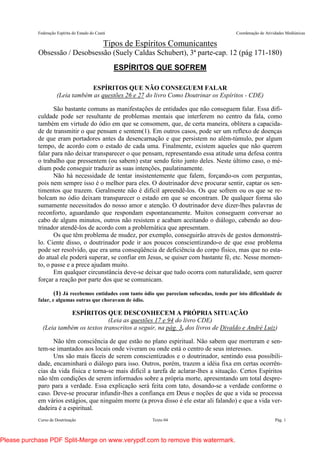 Federação Espírita do Estado do Ceará Coordenação de Atividades Mediúnicas
Curso de Doutrinação Texto 04 Pág. 1
Tipos de Espíritos Comunicantes
Obsessão / Desobsessão (Suely Caldas Schubert), 3ª parte-cap. 12 (pág 171-180)
ESPÍRITOS QUE SOFREM
ESPÍRITOS QUE NÃO CONSEGUEM FALAR
(Leia também as questões 26 e 27 do livro Como Doutrinar os Espíritos - CDE)
São bastante comuns as manifestações de entidades que não conseguem falar. Essa difi-
culdade pode ser resultante de problemas mentais que interferem no centro da fala, como
também em virtude do ódio em que se consomem, que, de certa maneira, oblitera a capacida-
de de transmitir o que pensam e sentem(1). Em outros casos, pode ser um reflexo de doenças
de que eram portadores antes da desencarnação e que persistem no além-túmulo, por algum
tempo, de acordo com o estado de cada uma. Finalmente, existem aqueles que não querem
falar para não deixar transparecer o que pensam, representando essa atitude uma defesa contra
o trabalho que pressentem (ou sabem) estar sendo feito junto deles. Neste último caso, o mé-
dium pode conseguir traduzir as suas intenções, paulatinamente.
Não há necessidade de tentar insistentemente que falem, forçando-os com perguntas,
pois nem sempre isso é o melhor para eles. O doutrinador deve procurar sentir, captar os sen-
timentos que trazem. Geralmente não é difícil apreendê-los. Os que sofrem ou os que se re-
bolcam no ódio deixam transparecer o estado em que se encontram. De qualquer forma são
sumamente necessitados do nosso amor e atenção. O doutrinador deve dizer-lhes palavras de
reconforto, aguardando que respondam espontaneamente. Muitos conseguem conversar ao
cabo de alguns minutos, outros não resistem e acabam aceitando o diálogo, cabendo ao dou-
trinador atendê-los de acordo com a problemática que apresentam.
Os que têm problema de mudez, por exemplo, conseguirão através de gestos demonstrá-
lo. Ciente disso, o doutrinador pode ir aos poucos conscientizando-o de que esse problema
pode ser resolvido, que era uma conseqüência de deficiência do corpo físico, mas que no esta-
do atual ele poderá superar, se confiar em Jesus, se quiser com bastante fé, etc. Nesse momen-
to, o passe e a prece ajudam muito.
Em qualquer circunstância deve-se deixar que tudo ocorra com naturalidade, sem querer
forçar a reação por parte dos que se comunicam.
(1) Já recebemos entidades com tanto ódio que pareciam sufocadas, tendo por isto dificuldade de
falar, e algumas outras que choravam de ódio.
ESPÍRITOS QUE DESCONHECEM A PRÓPRIA SITUAÇÃO
(Leia as questões 17 e 94 do livro CDE)
(Leia também os textos transcritos a seguir, na pág. 3, dos livros de Divaldo e André Luiz)
Não têm consciência de que estão no plano espiritual. Não sabem que morreram e sen-
tem-se imantados aos locais onde viveram ou onde está o centro de seus interesses.
Uns são mais fáceis de serem conscientizados e o doutrinador, sentindo essa possibili-
dade, encaminhará o diálogo para isso. Outros, porém, trazem a idéia fixa em certas ocorrên-
cias da vida física e torna-se mais difícil a tarefa de aclarar-lhes a situação. Certos Espíritos
não têm condições de serem informados sobre a própria morte, apresentando um total despre-
paro para a verdade. Essa explicação será feita com tato, dosando-se a verdade conforme o
caso. Deve-se procurar infundir-lhes a confiança em Deus e noções de que a vida se processa
em vários estágios, que ninguém morre (a prova disso é ele estar ali falando) e que a vida ver-
dadeira é a espiritual.
Please purchase PDF Split-Merge on www.verypdf.com to remove this watermark.
 