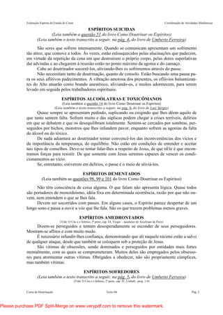 Federação Espírita do Estado do Ceará Coordenação de Atividades Mediúnicas
Curso de Doutrinação Texto 04 Pág. 2
ESPÍRITOS SUICIDAS
(Leia também a questão 51 do livro Como Doutrinar os Espíritos)
(Leia também o texto transcrito a seguir, na pág. 4, do livro de Umberto Ferreira)
São seres que sofrem intensamente. Quando se comunicam apresentam um sofrimento
tão atroz, que comove a todos. Às vezes, estão enlouquecidos pelas alucinações que padecem,
em virtude da repetição da cena em que destruíram o próprio corpo, pelas dores superlativas
daí advindas e ao chegarem à reunião estão no ponto máximo da agonia e do cansaço.
Cabe ao doutrinador socorrê-los, aliviando-lhes os sofrimentos através do passe.
Não necessitam tanto de doutrinação, quanto de consolo. Estão buscando uma pausa pa-
ra os seus aflitivos padecimentos. A vibração amorosa dos presentes, os eflúvios balsamizan-
tes do Alto atuarão como brando anestésico, aliviando-os, e muitos adormecem, para serem
levado em seguida pelos trabalhadores espirituais.
ESPÍRITOS ALCOÓLATRAS E TOXICÔMANOS
(Leia também a questão 14 do livro Como Doutrinar os Espíritos)
(Leia também o texto transcrito a seguir, na pág. 6, do livro de Luiz Sérgio)
Quase sempre se apresentam pedindo, suplicando ou exigindo que lhes dêem aquilo de
que tanto sentem falta. Sofrem muito e das súplicas podem chegar a crises terríveis, delírios
em que se debatem e que os desequilibram totalmente. Sentem-se cercados por sombras, per-
seguidos por bichos, monstros que lhes infundem pavor, enquanto sofrem as agonias da falta
do álcool ou do tóxico.
De nada adiantará ao doutrinador tentar convencê-los das inconveniências dos vícios e
da importância da temperança, do equilíbrio. Não estão em condições de entender e aceitar
tais tipos de conselhos. Deve-se tentar falar-lhes a respeito de Jesus, de que nEle é que encon-
tramos forças para resistir. De que somente com Jesus seremos capazes de vencer os condi-
cionamentos ao vício.
Se, entretanto, estiverem em delírios, o passe é o meio de aliviá-los.
ESPÍRITOS DEMENTADOS
(Leia também as questões 98, 99 e 101 do livro Como Doutrinar os Espíritos)
Não têm consciência de coisa alguma. O que falam não apresenta lógica. Quase todos
são portadores de monoideísmo, idéia fixa em determinada ocorrência, razão por que não ou-
vem, nem entendem o que se lhes fala.
Devem ser socorridos com passes. Em alguns casos, o Espírito parece despertar de um
longo sono e passa a ouvir a voz que lhe fala. São os que trazem problemas menos graves.
ESPÍRITOS AMEDRONTADOS
(Vide: O Céu e o Inferno, 2ª parte, cap. VI, Verger – assassino do Arcebispo de Paris)
Dizem-se perseguidos e tentam desesperadamente se esconder de seus perseguidores.
Mostram-se aflitos e com muito medo.
É necessário infundir-lhes confiança, demonstrando que ali naquele recinto estão a salvo
de qualquer ataque, desde que também se coloquem sob a proteção de Jesus.
São vítimas de obsessões, sendo dominados e perseguidos por entidades mais fortes
mentalmente, com as quais se comprometeram. Muitos deles são empregados pelos obsesso-
res para atormentar outras vítimas. Obrigados a obedecer, não são propriamente cúmplices,
mas também vítimas.
ESPÍRITOS SOFREDORES
(Leia também o texto transcrito a seguir, na pág. 5, do livro de Umberto Ferreira)
(Vide: O Céu e o Inferno, 2ª parte, cap. IV, Lisbeth , perg. 1-9)
Please purchase PDF Split-Merge on www.verypdf.com to remove this watermark.
 
