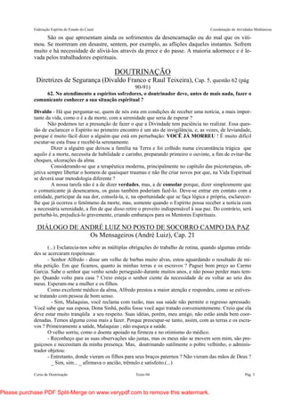 Federação Espírita do Estado do Ceará Coordenação de Atividades Mediúnicas
Curso de Doutrinação Texto 04 Pág. 3
São os que apresentam ainda os sofrimentos da desencarnação ou do mal que os viti-
mou. Se morreram em desastre, sentem, por exemplo, as aflições daqueles instantes. Sofrem
muito e há necessidade de aliviá-los através da prece e do passe. A maioria adormece e é le-
vada pelos trabalhadores espirituais.
DOUTRINAÇÃO
Diretrizes de Segurança (Divaldo Franco e Raul Teixeira), Cap. 5, questão 62 (pág
90-91)
62. No atendimento a espíritos sofredores, o doutrinador deve, antes de mais nada, fazer o
comunicante conhecer a sua situação espiritual ?
Divaldo - Há que perguntar-se, quem de nós esta em condições de receber uma notícia, a mais impor-
tante da vida, como o é a da morte, com a serenidade que seria de esperar ?
Não podemos ter a presunção de fazer o que a Divindade tem paciência no realizar. Essa ques-
tão de esclarecer o Espírito no primeiro encontro é um ato de invigilância, e, as vezes, de leviandade,
porque é muito fácil dizer a alguém que está em perturbação: VOCÊ JÁ MORREU ! É muito difícil
escutar-se esta frase e recebê-la serenamente.
Dizer a alguém que deixou a família na Terra e foi colhido numa circunstância trágica que
aquilo é a morte, necessita de habilidade e carinho, preparando primeiro o ouvinte, a fim de evitar-lhe
choques, ulcerações da alma.
Considerando-se que a terapêutica moderna, principalmente no capítulo das psicoterapias, ob-
jetiva sempre libertar o homem de quaisquer traumas e não lhe criar novos por que, na Vida Espiritual
se deverá usar metodologia diferente ?
A nossa tarefa não é a de dizer verdades, mas, a de consolar porque, dizer simplesmente que
o comunicante já desencarnou, os guias também poderiam fazê-lo. Deve-se entrar em contato com a
entidade, participar da sua dor, consolá-la, e, na oportunidade que se faça lógica e própria, esclarecer-
lhe que já ocorreu o fenômeno da morte, mas, somente quando o Espírito possa receber a notícia com
a necessária serenidade, a fim de que disso retire o proveito indispensável à sua paz. Do contrário, será
perturbá-lo, prejudicá-lo gravemente, criando embaraços para os Mentores Espirituais.
DIÁLOGO DE ANDRÉ LUIZ NO POSTO DE SOCORRO CAMPO DA PAZ
Os Mensageiros (André Luiz), Cap. 21
(...) Esclarecia-nos sobre as múltiplas obrigações do trabalho de rotina, quando algumas entida-
des se acercaram respeitosas:
- Senhor Alfredo - disse um velho de barbas muito alvas, estou aguardando o resultado de mi-
nha petição. Em que ficamos, quanto às minhas terras e os escravos ? Paguei bom preço ao Carmo
Garcia. Sabe o senhor que venho sendo perseguido durante muitos anos, e não posso perder mais tem-
po. Quando volto para casa ? Creio esteja o senhor ciente da necessidade de eu voltar ao seio dos
meus. Esperam-me a mulher e os filhos.
Como excelente médico da alma, Alfredo prestou a maior atenção e respondeu, como se estives-
se tratando com pessoa de bom senso.
- Sim, Malaquias, você reclama com razão, mas sua saúde não permite o regresso apressado.
Você sabe que sua esposa, Dona Sinhá, pediu fosse você aqui tratado convenientemente. Creio que ela
deve estar muito tranqüila a seu respeito. Suas idéias, porém, meu amigo, não estão ainda bem coor-
denadas. Temos alguma coisa mais a fazer. Porque preocupar-se tanto, assim, com as terras e os escra-
vos ? Primeiramente a saúde, Malaquias ; não esqueça a saúde.
O velho sorriu, como o doente apoiado na firmeza e no otimismo do médico.
- Reconheço que as suas observações são justas, mas os meus não se movem sem mim, são pre-
guiçosos e necessitam da minha presença. Mas, doutrinando sutilmente o pobre velhinho, o adminis-
trador objetou:
- Entretanto, donde vieram os filhos para seus braços paternos ? Não vieram das mãos de Deus ?
_ Sim, sim... _ afirmava o ancião, trêmulo e satisfeito.(...)
Please purchase PDF Split-Merge on www.verypdf.com to remove this watermark.
 