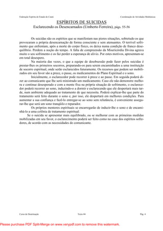 Federação Espírita do Estado do Ceará Coordenação de Atividades Mediúnicas
Curso de Doutrinação Texto 04 Pág. 4
ESPÍRITOS DE SUICIDAS
Esclarecendo os Desencarnados (Umberto Ferreira), págs. 55-56
Os suicidas são os espíritos que se manifestam nas piores situações, sobretudo os que
provocaram a própria desencarnação de forma consciente e sem atenuantes. O terrível sofri-
mento que enfrentam, após a morte do corpo físico, os deixa numa condição de franco dese-
quilíbrio. Perdem a noção do tempo. A falta de compreensão da Misericórdia Divina agrava
muito o seu sofrimento e os faz perder a esperança de alivio. Por estes motivos, apresentam-se
em total desespero.
Na maioria das vezes, o que a equipe de desobsessão pode fazer pelos suicidas é
prestar-lhes os primeiros socorros, preparando-os para serem encaminhados a uma instituição
de socorro espiritual, onde serão esclarecidos futuramente. Os recursos que podem ser mobili-
zados em seu favor são a prece, o passe, os medicamentos do Plano Espiritual e o sono.
Inicialmente, o esclarecedor pode recorrer à prece e ao passe. Em seguida poderá di-
zer ao comunicante que lhe será ministrado um medicamento. Caso ele não demonstre melho-
ra e continue desesperado e com a mente fixa na própria situação de sofrimento, o esclarece-
dor poderá recorrer ao sono, induzindo-o a dormir e esclarecendo que ele despertará mais tar-
de, num ambiente adequado ao tratamento de que necessita. Poderá explicar-lhe que parte do
tratamento será feito durante o sono e, por isso, ele despertará em melhores condições. Para
aumentar a sua confiança e fazê-lo entregar-se ao sono sem relutância, é conveniente assegu-
rar-lhe que será um sono tranqüilo e reparador.
Os próprios mentores espirituais se encarregarão de induzir-lhe o sono e de encami-
nhá-lo a uma colônia de tratamento espiritual.
Se o suicida se apresentar mais equilibrado, ou se melhorar com as primeiras medidas
mobilizadas em seu favor, o esclarecimento poderá ser feito como no caso dos espíritos sofre-
dores, de acordo com as necessidades do comunicante.
Please purchase PDF Split-Merge on www.verypdf.com to remove this watermark.
 