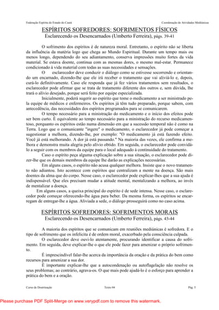 Federação Espírita do Estado do Ceará Coordenação de Atividades Mediúnicas
Curso de Doutrinação Texto 04 Pág. 5
ESPÍRITOS SOFREDORES: SOFRIMENTOS FÍSICOS
Esclarecendo os Desencarnados (Umberto Ferreira), págs. 39-41
O sofrimento dos espíritos é de natureza moral. Entretanto, o espírito não se liberta
da influência da matéria logo que chega ao Mundo Espiritual. Durante um tempo mais ou
menos longo, dependendo do seu adiantamento, conserva impressões muito fortes da vida
material. Se estava doente, continua com as mesmas dores, o mesmo mal-estar. Permanece
condicionado à vida material com todas as suas necessidades e sensações.
O esclarecedor deve conduzir o diálogo como se estivesse socorrendo e orientan-
do um encarnado, dizendo-lhe que ele irá receber o tratamento que vai aliviá-lo e, depois,
curá-lo definitivamente. Caso ele responda que já fez vários tratamentos sem resultados, o
esclarecedor pode afirmar que se trata de tratamento diferente dos outros e, sem dúvida, lhe
trará o alívio desejado, porque será feito por equipe especializada.
Inicialmente, poderá sugerir ao espírito que tome o medicamento a ser ministrado pe-
la equipe de médicos e enfermeiros. Os espíritos já têm tudo preparado, porque sabem, com
antecedência, das necessidades dos espíritos programados para se comunicarem.
O tempo necessário para a ministração do medicamento e o início dos efeitos pode
ser bem curto. É equivalente ao tempo necessário para a ministração do recurso medicamen-
toso, porquanto os espíritos estão numa dimensão em que a sucessão temporal não é como na
Terra. Logo que o comunicante "ingere" o medicamento, o esclarecedor já pode começar a
sugestionar a melhora, dizendo-lhe, por exemplo: "O medicamento já está fazendo efeito.
Você já está melhorando. A dor já está passando." Na maioria das vezes, ele confirma a me-
lhora e demonstra muita alegria pelo alívio obtido. Em seguida, o esclarecedor pode convidá-
lo a seguir com os membros da equipe para o local adequado à continuidade do tratamento.
Caso o espírito peça alguma explicação sobre a sua situação, o esclarecedor pode di-
zer-lhe que os demais membros da equipe lhe darão as explicações necessárias.
Em alguns casos, o espírito não acusa qualquer melhora. Insiste que o novo tratamen-
to não adiantou. Isto acontece com espíritos que centralizam a mente na doença. São mais
doentes da alma que do corpo. Nesse caso, o esclarecedor pode explicar-lhes que a sua ajuda é
indispensável. Que eles precisam mudar a atitude mental, mentalizando a melhora, ao invés
de mentalizar a doença.
Em alguns casos, a queixa principal do espírito é de sede intensa. Nesse caso, o esclare-
cedor pode começar oferecendo-lhe água para beber. Da mesma forma, os espíritos se encar-
regam de entregar-lhe a água. Aliviada a sede, o diálogo prosseguirá como no caso acima.
ESPÍRITOS SOFREDORES: SOFRIMENTOS MORAIS
Esclarecendo os Desencarnados (Umberto Ferreira), págs. 43-44
A maioria dos espíritos que se comunicam em reuniões mediúnicas é sofredora. E o
tipo de sofrimento que os infelicita é de ordem moral, exacerbado pela consciência culpada.
O esclarecedor deve ouvi-lo atentamente, procurando identificar a causa do sofri-
mento. Em seguida, deve explicar-lhe o que ele pode fazer para amenizar o próprio sofrimen-
to.
É imprescindível falar-lhe acerca da importância da oração e da prática do bem como
recursos para amenizar a sua dor.
É importante explicar-lhe que a autocondenação ou autoflagelação não resolve os
seus problemas; ao contrário, agrava-os. O que mais pode ajudá-lo é o esforço para aprender a
prática do bem e a oração.
Please purchase PDF Split-Merge on www.verypdf.com to remove this watermark.
 