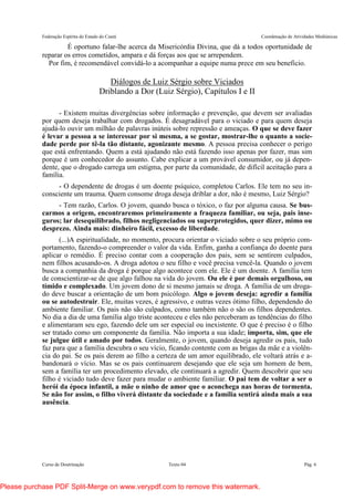 Federação Espírita do Estado do Ceará Coordenação de Atividades Mediúnicas
Curso de Doutrinação Texto 04 Pág. 6
É oportuno falar-lhe acerca da Misericórdia Divina, que dá a todos oportunidade de
reparar os erros cometidos, ampara e dá forças aos que se arrependem.
Por fim, é recomendável convidá-lo a acompanhar a equipe numa prece em seu beneficio.
Diálogos de Luiz Sérgio sobre Viciados
Driblando a Dor (Luiz Sérgio), Capítulos I e II
- Existem muitas divergências sobre informação e prevenção, que devem ser avaliadas
por quem deseja trabalhar com drogados. É desagradável para o viciado e para quem deseja
ajudá-lo ouvir um milhão de palavras inúteis sobre repressão e ameaças. O que se deve fazer
é levar a pessoa a se interessar por si mesma, a se gostar, mostrar-lhe o quanto a socie-
dade perde por tê-la tão distante, agonizante mesmo. A pessoa precisa conhecer o perigo
que está enfrentando. Quem a está ajudando não está fazendo isso apenas por fazer, mas sim
porque é um conhecedor do assunto. Cabe explicar a um provável consumidor, ou já depen-
dente, que o drogado carrega um estigma, por parte da comunidade, de difícil aceitação para a
família.
- O dependente de drogas é um doente psíquico, completou Carlos. Ele tem no seu in-
consciente um trauma. Quem consome droga deseja driblar a dor, não é mesmo, Luiz Sérgio?
- Tem razão, Carlos. O jovem, quando busca o tóxico, o faz por alguma causa. Se bus-
carmos a origem, encontraremos primeiramente a fraqueza familiar, ou seja, pais inse-
guros; lar desequilibrado, filhos negligenciados ou superprotegidos, quer dizer, mimo ou
desprezo. Ainda mais: dinheiro fácil, excesso de liberdade.
(...)A espiritualidade, no momento, procura orientar o viciado sobre o seu próprio com-
portamento, fazendo-o compreender o valor da vida. Enfim, ganha a confiança do doente para
aplicar o remédio. É preciso contar com a cooperação dos pais, sem se sentirem culpados,
nem filhos acusando-os. A droga adotou o seu filho e você precisa vencê-la. Quando o jovem
busca a companhia da droga é porque algo acontece com ele. Ele é um doente. A família tem
de conscientizar-se de que algo falhou na vida do jovem. Ou ele é por demais orgulhoso, ou
tímido e complexado. Um jovem dono de si mesmo jamais se droga. A família de um droga-
do deve buscar a orientação de um bom psicólogo. Algo o jovem deseja: agredir a família
ou se autodestruir. Ele, muitas vezes, é agressivo, e outras vezes ótimo filho, dependendo do
ambiente familiar. Os pais não são culpados, como também não o são os filhos dependentes.
No dia a dia de uma família algo triste aconteceu e eles não perceberam as tendências do filho
e alimentaram seu ego, fazendo dele um ser especial ou inexistente. O que é preciso é o filho
ser tratado como um componente da família. Não importa a sua idade; importa, sim, que ele
se julgue útil e amado por todos. Geralmente, o jovem, quando deseja agredir os pais, tudo
faz para que a família descubra o seu vício, ficando contente com as brigas da mãe e a violên-
cia do pai. Se os pais derem ao filho a certeza de um amor equilibrado, ele voltará atrás e a-
bandonará o vício. Mas se os pais continuarem desejando que ele seja um homem de bem,
sem a família ter um procedimento elevado, ele continuará a agredir. Quem descobrir que seu
filho é viciado tudo deve fazer para mudar o ambiente familiar. O pai tem de voltar a ser o
herói da época infantil, a mãe o ninho de amor que o aconchega nas horas de tormenta.
Se não for assim, o filho viverá distante da sociedade e a família sentirá ainda mais a sua
ausência.
Please purchase PDF Split-Merge on www.verypdf.com to remove this watermark.
 