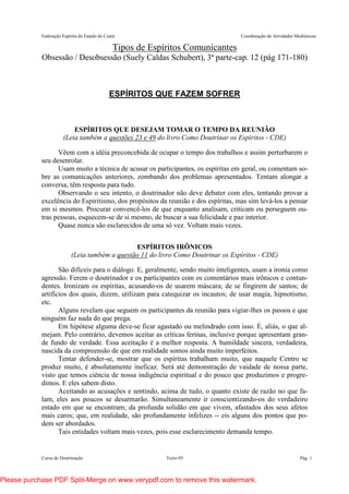 Federação Espírita do Estado do Ceará Coordenação de Atividades Mediúnicas
Curso de Doutrinação Texto 05 Pág. 1
Tipos de Espíritos Comunicantes
Obsessão / Desobsessão (Suely Caldas Schubert), 3ª parte-cap. 12 (pág 171-180)
ESPÍRITOS QUE FAZEM SOFRER
ESPÍRITOS QUE DESEJAM TOMAR O TEMPO DA REUNIÃO
(Leia também a questões 23 e 49 do livro Como Doutrinar os Espíritos - CDE)
Vêem com a idéia preconcebida de ocupar o tempo dos trabalhos e assim perturbarem o
seu desenrolar.
Usam muito a técnica de acusar os participantes, os espíritas em geral, ou comentam so-
bre as comunicações anteriores, zombando dos problemas apresentados. Tentam alongar a
conversa, têm resposta para tudo.
Observando o seu intento, o doutrinador não deve debater com eles, tentando provar a
excelência do Espiritismo, dos propósitos da reunião e dos espíritas, mas sim levá-los a pensar
em si mesmos. Procurar convencê-los de que enquanto analisam, criticam ou perseguem ou-
tras pessoas, esquecem-se de si mesmo, de buscar a sua felicidade e paz interior.
Quase nunca são esclarecidos de uma só vez. Voltam mais vezes.
ESPÍRITOS IRÔNICOS
(Leia também a questão 11 do livro Como Doutrinar os Espíritos - CDE)
São difíceis para o diálogo. E, geralmente, sendo muito inteligentes, usam a ironia como
agressão. Ferem o doutrinador e os participantes com os comentários mais irônicos e contun-
dentes. Ironizam os espíritas, acusando-os de usarem máscara; de se fingirem de santos; de
artifícios dos quais, dizem, utilizam para catequizar os incautos; de usar magia, hipnotismo,
etc.
Alguns revelam que seguem os participantes da reunião para vigiar-lhes os passos e que
ninguém faz nada do que prega.
Em hipótese alguma deve-se ficar agastado ou melindrado com isso. É, aliás, o que al-
mejam. Pelo contrário, devemos aceitar as críticas ferinas, inclusive porque apresentam gran-
de fundo de verdade. Essa aceitação é a melhor resposta. A humildade sincera, verdadeira,
nascida da compreensão de que em realidade somos ainda muito imperfeitos.
Tentar defender-se, mostrar que os espíritas trabalham muito, que naquele Centro se
produz muito, é absolutamente ineficaz. Será até demonstração de vaidade de nossa parte,
visto que temos ciência de nossa indigência espiritual e do pouco que produzimos e progre-
dimos. E eles sabem disto.
Aceitando as acusações e sentindo, acima de tudo, o quanto existe de razão no que fa-
lam, eles aos poucos se desarmarão. Simultaneamente ir conscientizando-os do verdadeiro
estado em que se encontram; da profunda solidão em que vivem, afastados dos seus afetos
mais caros; que, em realidade, são profundamente infelizes -- eis alguns dos pontos que po-
dem ser abordados.
Tais entidades voltam mais vezes, pois esse esclarecimento demanda tempo.
Please purchase PDF Split-Merge on www.verypdf.com to remove this watermark.
 