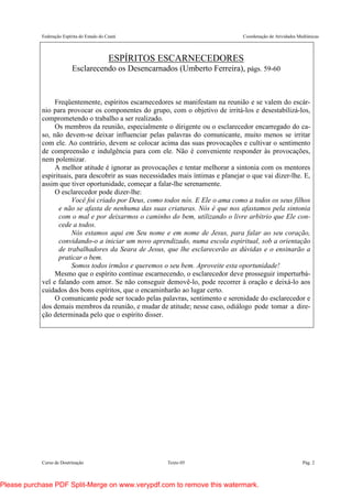 Federação Espírita do Estado do Ceará Coordenação de Atividades Mediúnicas
Curso de Doutrinação Texto 05 Pág. 2
ESPÍRITOS ESCARNECEDORES
Esclarecendo os Desencarnados (Umberto Ferreira), págs. 59-60
Freqüentemente, espíritos escarnecedores se manifestam na reunião e se valem do escár-
nio para provocar os componentes do grupo, com o objetivo de irritá-los e desestabilizá-los,
comprometendo o trabalho a ser realizado.
Os membros da reunião, especialmente o dirigente ou o esclarecedor encarregado do ca-
so, não devem-se deixar influenciar pelas palavras do comunicante, muito menos se irritar
com ele. Ao contrário, devem se colocar acima das suas provocações e cultivar o sentimento
de compreensão e indulgência para com ele. Não é conveniente responder às provocações,
nem polemizar.
A melhor atitude é ignorar as provocações e tentar melhorar a sintonia com os mentores
espirituais, para descobrir as suas necessidades mais íntimas e planejar o que vai dizer-lhe. E,
assim que tiver oportunidade, começar a falar-lhe serenamente.
O esclarecedor pode dizer-lhe:
Você foi criado por Deus, como todos nós. E Ele o ama como a todos os seus filhos
e não se afasta de nenhuma das suas criaturas. Nós é que nos afastamos pela sintonia
com o mal e por deixarmos o caminho do bem, utilizando o livre arbítrio que Ele con-
cede a todos.
Nós estamos aqui em Seu nome e em nome de Jesus, para falar ao seu coração,
convidando-o a iniciar um novo aprendizado, numa escola espiritual, sob a orientação
de trabalhadores da Seara de Jesus, que lhe esclarecerão as dúvidas e o ensinarão a
praticar o bem.
Somos todos irmãos e queremos o seu bem. Aproveite esta oportunidade!
Mesmo que o espírito continue escarnecendo, o esclarecedor deve prosseguir imperturbá-
vel e falando com amor. Se não conseguir demovê-lo, pode recorrer à oração e deixá-lo aos
cuidados dos bons espíritos, que o encaminharão ao lugar certo.
O comunicante pode ser tocado pelas palavras, sentimento e serenidade do esclarecedor e
dos demais membros da reunião, e mudar de atitude; nesse caso, odiálogo pode tomar a dire-
ção determinada pelo que o espírito disser.
Please purchase PDF Split-Merge on www.verypdf.com to remove this watermark.
 