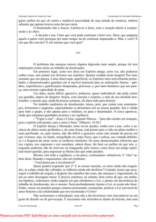 Federação Espírita do Estado do Ceará Coordenação de Atividades Mediúnicas
Curso de Doutrinação Texto 05 Pág. 5
guém melhor do que ele sentia a inadiável necessidade de uma atitude de renúncia, embora
sabendo que apenas trocava uma dor por outra.
O doutrinador não o forçou. Limitou-se a dizer, com o coração aberto à compre-
ensão e ao afeto:
- A decisão é sua. Claro que você pode continuar a fazer isso. Deus, que amparou
aquele a quem você persegue por tanto tempo, há de continuar amparando-o. Mas, e você? É
isto que lhe convém? É isto mesmo que você quer?
***
O problema das ameaças merece alguma digressão mais ampla, porque ele tem
implicações muito sérias no trabalho de doutrinação.
Em primeiro lugar, como nos disse um Espírito amigo, certa vez, não podemos
colher rosas, sem jamais nos ferirmos nos espinhos. Quanta verdade nesta imagem! Por mais
estranho que nos pareça, a uma observação superficial, os Espíritos mais terrivelmente pertur-
bados e desarmonizados guardam em si incrível potencial para as realizações futuras - apti-
dões, experiências e qualificações inesperadas, preciosas, e, por mais fantástico que nos pare-
ça, uma enorme capacidade de amar.
Um deles, muito difícil, agressivo, poderoso, quase inabordável, não pôde conter
sua gratidão, depois de desperto: beijou, com emoção e respeito, a mão de seu aturdido dou-
trinador, o mesmo que, ainda há poucas semanas, ele daria tudo para destruir.
No trabalho mediúnico de desobsessão, temos, pois, que contar com contratem-
pos, ferimentos e angústias, especialmente se deixarmos cair as nossas guardas. Isto é válido
para todo o grupo, e não apenas para o médium, ou para o doutrinador. O cerco aperta-se,
ainda que estejamos guardados na prece e na vigilância.
- "Vigiai e orai" - disse o Cristo, segundo Marcos - "para não cairdes em tentação,
pois o espírito está pronto, mas a carne é fraca." (Marcos, 14:38.)
O Espírito deseja a libertação, teme novas quedas, sonha com a paz, sofre a au-
sência de afetos muito profundos e, de certa forma, está pronto para a vida em plano melhor e
mais purificado, ou, pelo menos, não tão difícil e grosseiro como este mundo de provas em
que vivemos; mas, no fundo, mergulhado no corpo físico, que o sufoca, sua vontade debilita-
se e a fraqueza da carne vence as melhores intenções. Os seres desencarnados inferiores que
nos vigiam, nos espionam e nos assediam, sabem disso, tão bem ou melhor do que nós, e,
enquanto puderem, hão de reter-nos na retaguarda, pelo menos, como disse um amigo espiri-
tual muito querido, para engrossar as fileiras dos que estão parados.
Mesmo com toda a vigilância, e em prece, continuamos vulneráveis. E "eles" sa-
bem disso. Quando o esquecemos, eles nos lembram:
- Você pensa que é invulnerável?
Quem poderá responder que é? E as nossas mazelas, os erros ainda não resgata-
dos, as culpas ainda não cobradas, as infâmias ainda não desfeitas? Contudo, temos que pros-
seguir o trabalho de resgate, a despeito dos espinhos das rosas, das ameaças e, logicamente, de
um ou outro desengano maior. É preciso estarmos, no entanto, bem certos de que, em nenhu-
ma hipótese, sofreremos senão naquilo em que ofendemos a Lei, e jamais em decorrência do
trabalho de desobsessão, em si mesmo. Seria profundamente injusta a Lei, se assim não fosse.
Então, vamos ser punidos porque estamos procurando, exatamente, praticar a Lei universal do
amor fraterno e da solidariedade que nos recomenda o Cristo?
Não aceitaremos a intimidação, mas não a devolveremos com uma palavra ou um
gesto de desafio ou de provocação. É necessário não intimidar-se diante da bravata, mas sem
Please purchase PDF Split-Merge on www.verypdf.com to remove this watermark.
 