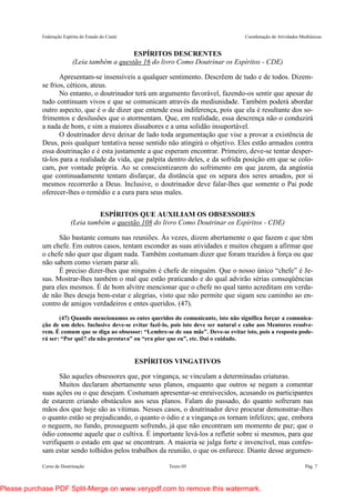 Federação Espírita do Estado do Ceará Coordenação de Atividades Mediúnicas
Curso de Doutrinação Texto 05 Pág. 7
ESPÍRITOS DESCRENTES
(Leia também a questão 16 do livro Como Doutrinar os Espíritos - CDE)
Apresentam-se insensíveis a qualquer sentimento. Descrêem de tudo e de todos. Dizem-
se frios, céticos, ateus.
No entanto, o doutrinador terá um argumento favorável, fazendo-os sentir que apesar de
tudo continuam vivos e que se comunicam através da mediunidade. Também poderá abordar
outro aspecto, que é o de dizer que entende essa indiferença, pois que ela é resultante dos so-
frimentos e desilusões que o atormentam. Que, em realidade, essa descrença não o conduzirá
a nada de bom, e sim a maiores dissabores e a uma solidão insuportável.
O doutrinador deve deixar de lado toda argumentação que vise a provar a existência de
Deus, pois qualquer tentativa nesse sentido não atingirá o objetivo. Eles estão armados contra
essa doutrinação e é esta justamente a que esperam encontrar. Primeiro, deve-se tentar desper-
tá-los para a realidade da vida, que palpita dentro deles, e da sofrida posição em que se colo-
cam, por vontade própria. Ao se conscientizarem do sofrimento em que jazem, da angústia
que continuadamente tentam disfarçar, da distância que os separa dos seres amados, por si
mesmos recorrerão a Deus. Inclusive, o doutrinador deve falar-lhes que somente o Pai pode
oferecer-lhes o remédio e a cura para seus males.
ESPÍRITOS QUE AUXILIAM OS OBSESSORES
(Leia também a questão 108 do livro Como Doutrinar os Espíritos - CDE)
São bastante comuns nas reuniões. Às vezes, dizem abertamente o que fazem e que têm
um chefe. Em outros casos, tentam esconder as suas atividades e muitos chegam a afirmar que
o chefe não quer que digam nada. Também costumam dizer que foram trazidos à força ou que
não sabem como vieram parar ali.
É preciso dizer-lhes que ninguém é chefe de ninguém. Que o nosso único “chefe” é Je-
sus. Mostrar-lhes também o mal que estão praticando e do qual advirão sérias conseqüências
para eles mesmos. É de bom alvitre mencionar que o chefe no qual tanto acreditam em verda-
de não lhes deseja bem-estar e alegrias, visto que não permite que sigam seu caminho ao en-
contro de amigos verdadeiros e entes queridos. (47).
(47) Quando mencionamos os entes queridos do comunicante, isto não significa forçar a comunica-
ção de um deles. Inclusive deve-se evitar fazê-lo, pois isto deve ser natural e cabe aos Mentores resolve-
rem. É comum que se diga ao obsessor: “Lembre-se de sua mãe”. Deve-se evitar isto, pois a resposta pode-
rá ser: “Por quê? ela não prestava” ou “era pior que eu”, etc. Daí o cuidado.
ESPÍRITOS VINGATIVOS
São aqueles obsessores que, por vingança, se vinculam a determinadas criaturas.
Muitos declaram abertamente seus planos, enquanto que outros se negam a comentar
suas ações ou o que desejam. Costumam apresentar-se enraivecidos, acusando os participantes
de estarem criando obstáculos aos seus planos. Falam do passado, do quanto sofreram nas
mãos dos que hoje são as vítimas. Nesses casos, o doutrinador deve procurar demonstrar-lhes
o quanto estão se prejudicando, o quanto o ódio e a vingança os tornam infelizes; que, embora
o neguem, no fundo, prosseguem sofrendo, já que não encontram um momento de paz; que o
ódio consome aquele que o cultiva. É importante levá-los a refletir sobre si mesmos, para que
verifiquem o estado em que se encontram. A maioria se julga forte e invencível, mas confes-
sam estar sendo tolhidos pelos trabalhos da reunião, o que os enfurece. Diante desse argumen-
Please purchase PDF Split-Merge on www.verypdf.com to remove this watermark.
 