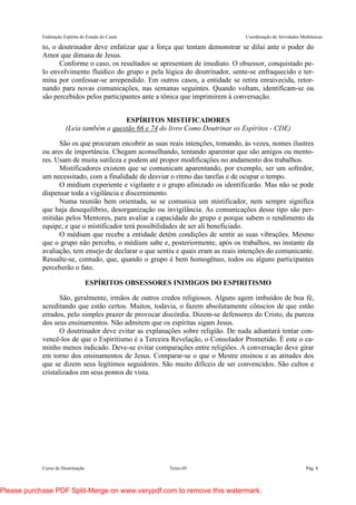 Federação Espírita do Estado do Ceará Coordenação de Atividades Mediúnicas
Curso de Doutrinação Texto 05 Pág. 8
to, o doutrinador deve enfatizar que a força que tentam demonstrar se dilui ante o poder do
Amor que dimana de Jesus.
Conforme o caso, os resultados se apresentam de imediato. O obsessor, conquistado pe-
lo envolvimento fluídico do grupo e pela lógica do doutrinador, sente-se enfraquecido e ter-
mina por confessar-se arrependido. Em outros casos, a entidade se retira enraivecida, retor-
nando para novas comunicações, nas semanas seguintes. Quando voltam, identificam-se ou
são percebidos pelos participantes ante a tônica que imprimirem à conversação.
ESPÍRITOS MISTIFICADORES
(Leia também a questão 66 e 74 do livro Como Doutrinar os Espíritos - CDE)
São os que procuram encobrir as suas reais intenções, tomando, às vezes, nomes ilustres
ou ares de importância. Chegam aconselhando, tentando aparentar que são amigos ou mento-
res. Usam de muita sutileza e podem até propor modificações no andamento dos trabalhos.
Mistificadores existem que se comunicam aparentando, por exemplo, ser um sofredor,
um necessitado, com a finalidade de desviar o ritmo das tarefas e de ocupar o tempo.
O médium experiente e vigilante e o grupo afinizado os identificarão. Mas não se pode
dispensar toda a vigilância e discernimento.
Numa reunião bem orientada, se se comunica um mistificador, nem sempre significa
que haja desequilíbrio, desorganização ou invigilância. As comunicações desse tipo são per-
mitidas pelos Mentores, para avaliar a capacidade do grupo e porque sabem o rendimento da
equipe, e que o mistificador terá possibilidades de ser ali beneficiado.
O médium que recebe a entidade detém condições de sentir as suas vibrações. Mesmo
que o grupo não perceba, o médium sabe e, posteriormente, após os trabalhos, no instante da
avaliação, tem ensejo de declarar o que sentiu e quais eram as reais intenções do comunicante.
Ressalte-se, contudo, que, quando o grupo é bem homogêneo, todos ou alguns participantes
perceberão o fato.
ESPÍRITOS OBSESSORES INIMIGOS DO ESPIRITISMO
São, geralmente, irmãos de outros credos religiosos. Alguns agem imbuídos de boa fé,
acreditando que estão certos. Muitos, todavia, o fazem absolutamente cônscios de que estão
errados, pelo simples prazer de provocar discórdia. Dizem-se defensores do Cristo, da pureza
dos seus ensinamentos. Não admitem que os espíritas sigam Jesus.
O doutrinador deve evitar as explanações sobre religião. De nada adiantará tentar con-
vencê-los de que o Espiritismo é a Terceira Revelação, o Consolador Prometido. É este o ca-
minho menos indicado. Deve-se evitar comparações entre religiões. A conversação deve girar
em torno dos ensinamentos de Jesus. Comparar-se o que o Mestre ensinou e as atitudes dos
que se dizem seus legítimos seguidores. São muito difíceis de ser convencidos. São cultos e
cristalizados em seus pontos de vista.
Please purchase PDF Split-Merge on www.verypdf.com to remove this watermark.
 