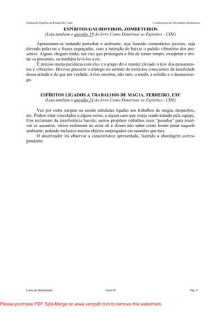Federação Espírita do Estado do Ceará Coordenação de Atividades Mediúnicas
Curso de Doutrinação Texto 05 Pág. 9
ESPÍRITOS GALHOFEIROS, ZOMBETEIROS
(Leia também a questão 59 do livro Como Doutrinar os Espíritos - CDE)
Apresentam-se tentando perturbar o ambiente, seja fazendo comentários jocosos, seja
dizendo palavras e frases engraçadas, com a intenção de baixar o padrão vibratório dos pre-
sentes. Alguns chegam rindo; um riso que prolongam a fim de tomar tempo; exasperar e irri-
tar os presentes, ou também levá-los a rir.
É preciso muita paciência com eles e o grupo deve manter elevado o teor dos pensamen-
tos e vibrações. Deve-se procurar o diálogo no sentido de torná-los conscientes da inutilidade
dessa atitude e de que em verdade, o riso encobre, não raro, o medo, a solidão e o desassosse-
go.
ESPÍRITOS LIGADOS A TRABALHOS DE MAGIA, TERREIRO, ETC
(Leia também a questão 24 do livro Como Doutrinar os Espíritos - CDE)
Vez por outra surgem na sessão entidades ligadas aos trabalhos de magia, despachos,
etc. Podem estar vinculados a algum nome, a algum caso que esteja sendo tratado pela equipe.
Uns reclamam da interferência havida; outros propõem trabalhos mais “pesados” para resol-
ver os assuntos; vários reclamam de estar ali e dizem não saber como foram parar naquele
ambiente, pedindo inclusive muitos objetos empregados em reuniões que tais.
O doutrinador irá observar a característica apresentada, fazendo a abordagem corres-
pondente.
Please purchase PDF Split-Merge on www.verypdf.com to remove this watermark.
 