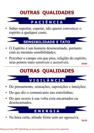 Dt/09
Dt/10
OUTRAS QUALIDADES
SENSIBILIDADE E TATO
P A C I Ê N C I A
• Saber suportar, esperar, não querer convencer o
espírito a qualquer custo.
• O Espírito é um homem desencarnado, portanto
com as mesmas sensibilidades;
• Perceber o campo em que pisa, religião do espírito,
seus pontos mais sensíveis e acessíveis.
OUTRAS QUALIDADES
E N E R G I A
V I G I L Â N C I A
• Do pensamento, sensações, suposições e intuições;
• Do que diz o comunicante nas entrelinhas;
• Do que ocorre à sua volta com encarnados ou
desencarnados.
• Na hora certa, atitude firme sem ser agressiva.
Please purchase PDF Split-Merge on www.verypdf.com to remove this watermark.
 