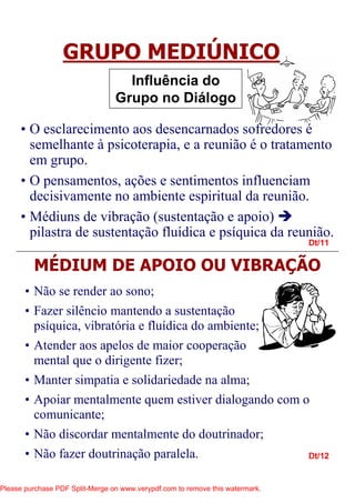 Dt/11
Dt/12
GRUPO MEDIÚNICO
Influência do
Grupo no Diálogo
• O esclarecimento aos desencarnados sofredores é
semelhante à psicoterapia, e a reunião é o tratamento
em grupo.
• O pensamentos, ações e sentimentos influenciam
decisivamente no ambiente espiritual da reunião.
• Médiuns de vibração (sustentação e apoio)
pilastra de sustentação fluídica e psíquica da reunião.
MÉDIUM DE APOIO OU VIBRAÇÃO
• Não se render ao sono;
• Fazer silêncio mantendo a sustentação
psíquica, vibratória e fluídica do ambiente;
• Atender aos apelos de maior cooperação
mental que o dirigente fizer;
• Manter simpatia e solidariedade na alma;
• Apoiar mentalmente quem estiver dialogando com o
comunicante;
• Não discordar mentalmente do doutrinador;
• Não fazer doutrinação paralela.
Please purchase PDF Split-Merge on www.verypdf.com to remove this watermark.
 