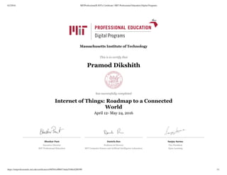 6/2/2016 MITProfessionalX IOTx Certiﬁcate | MIT Professional Education Digital Programs
https://mitprofessionalx.mit.edu/certiﬁcates/a56ff561e008473dafa5548c62ff6590 1/1
Bhaskar Pant
Executive Director
MIT Professional Education
Daniela Rus
Professor & Director
MIT Computer Science and Artificial Intelligence Laboratory
Sanjay Sarma
Vice President
Open Learning
Massachusetts Institute of Technology
This is to certify that
Pramod Dikshith
has successfully completed
Internet of Things: Roadmap to a Connected
World
April 12- May 24, 2016
 